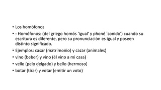 • Los homófonos
• - Homófonos: (del griego homós 'igual' y phoné 'sonido') cuando su
escritura es diferente, pero su pronunciación es igual y poseen
distinto significado.
• Ejemplos: casar (matrimonio) y cazar (animales)
• vino (beber) y vino (él vino a mi casa)
• vello (pelo delgado) y bello (hermoso)
• botar (tirar) y votar (emitir un voto)
 
