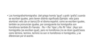 • Los homógrafosHomógrafos: (del griego homós 'igual' y grafo ‘grafía') cuando
se escriben iguales, pero tienen distinto significado.Ejemplo: vela (para
alumbrar) vela (de un barco).En el idioma español, como se escriben iguales,
también se pronuncian iguales, por consiguiente los homógrafos son
homófonos también.En francés: : fils = /fis/ ‘hijos’ y fils /fil/ ‘hilos’. (Aquí son
homógrafos (se escriben igual), pero no homófonos (no se dicen igual)Casos
como término, termino, terminó no son ni homófonos ni homógrafos, y se
diferencian por el acento.
 