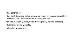 • Los parónimos
• Los parónimos son palabras muy parecidas en su pronunciación y
escritura pero muy diferentes en su significado.
• (No se escriben iguales, no se dicen iguales, pero se parecen)
• Ejemplos: efecto y afecto,
• absorber y absolver.
 