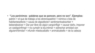 • “Los parónimos : palabras que se parecen, pero no son”. Ejemplos:
patrón = el que da trabajo a los obrerospadrón = nómina o lista de
habitantesefecto = causa de algoafecto= sentimientoabsorber =
beberabsolver = Dar por libre de algún cargoinfligir = causar daño, imponer
un castigoinfringir = no cumplir la ley.intimar = estrechar amistad con
alguienintimidar = infundir miedocaballo = animalcabello = de la cabeza
 