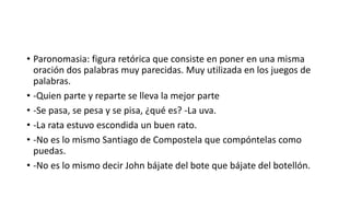 • Paronomasia: figura retórica que consiste en poner en una misma
oración dos palabras muy parecidas. Muy utilizada en los juegos de
palabras.
• -Quien parte y reparte se lleva la mejor parte
• -Se pasa, se pesa y se pisa, ¿qué es? -La uva.
• -La rata estuvo escondida un buen rato.
• -No es lo mismo Santiago de Compostela que compóntelas como
puedas.
• -No es lo mismo decir John bájate del bote que bájate del botellón.
 