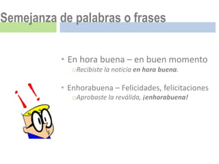 Semejanza de palabras o frases


           • En hora buena – en buen momento
              oRecibiste la noticia en hora buena.

           • Enhorabuena – Felicidades, felicitaciones
              oAprobaste la reválida, ¡enhorabuena!
 