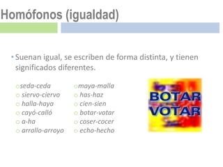 Homófonos (igualdad)

 • Suenan igual, se escriben de forma distinta, y tienen
   significados diferentes.

  oseda-ceda         omaya-malla
  o siervo-ciervo    o has-haz
  o halla-haya       o cien-sien
  o cayó-calló       o botar-votar
  o a-ha             o coser-cocer
  o arrollo-arroyo   o echo-hecho
 
