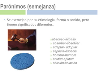 Parónimos (semejanza)

 • Se asemejan por su etimología, forma o sonido, pero
   tienen significados diferentes.


                             oabsceso-acceso
                             o absorber-absolver
                             o adaptar- adoptar
                             o especia-especie
                             o hombre-hambre
                             o actitud-aptitud
                             o colisión-colación
 