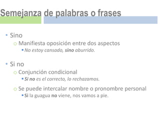 Semejanza de palabras o frases

 • Sino
   o Manifiesta oposición entre dos aspectos
       No estoy cansado, sino aburrido.

 • Si no
   o Conjunción condicional
       Si no es el correcto, lo rechazamos.
   o Se puede intercalar nombre o pronombre personal
       Si la guagua no viene, nos vamos a pie.
 