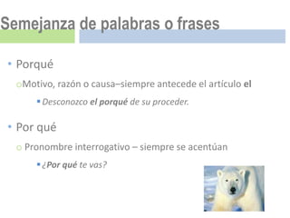 Semejanza de palabras o frases

• Porqué
  oMotivo, razón o causa–siempre antecede el artículo el
       Desconozco el porqué de su proceder.

• Por qué
  o Pronombre interrogativo – siempre se acentúan
       ¿Por qué te vas?
 