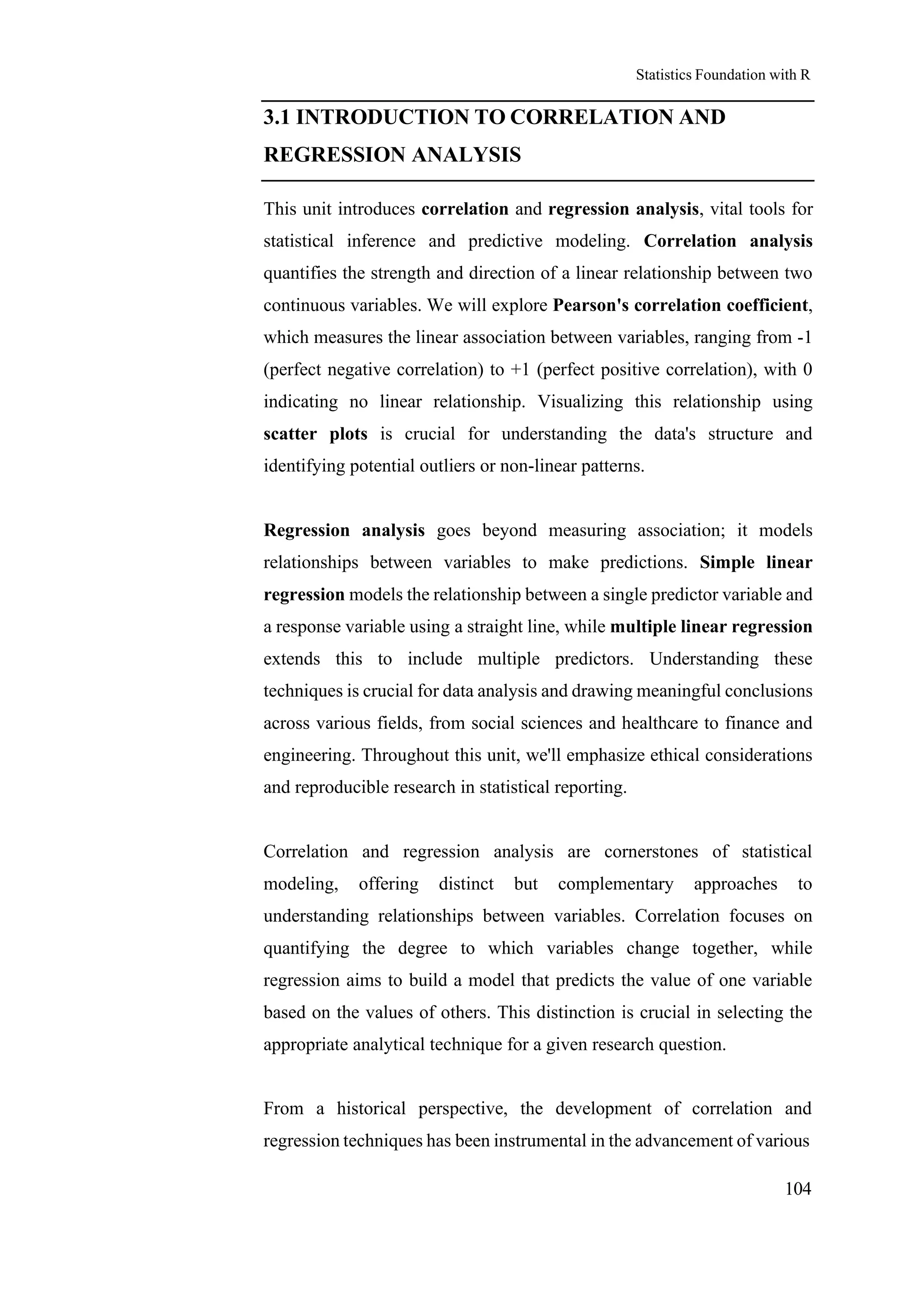 Statistics Foundation with R
104
3.1 INTRODUCTION TO CORRELATION AND
REGRESSION ANALYSIS
This unit introduces correlation and regression analysis, vital tools for
statistical inference and predictive modeling. Correlation analysis
quantifies the strength and direction of a linear relationship between two
continuous variables. We will explore Pearson's correlation coefficient,
which measures the linear association between variables, ranging from -1
(perfect negative correlation) to +1 (perfect positive correlation), with 0
indicating no linear relationship. Visualizing this relationship using
scatter plots is crucial for understanding the data's structure and
identifying potential outliers or non-linear patterns.
Regression analysis goes beyond measuring association; it models
relationships between variables to make predictions. Simple linear
regression models the relationship between a single predictor variable and
a response variable using a straight line, while multiple linear regression
extends this to include multiple predictors. Understanding these
techniques is crucial for data analysis and drawing meaningful conclusions
across various fields, from social sciences and healthcare to finance and
engineering. Throughout this unit, we'll emphasize ethical considerations
and reproducible research in statistical reporting.
Correlation and regression analysis are cornerstones of statistical
modeling, offering distinct but complementary approaches to
understanding relationships between variables. Correlation focuses on
quantifying the degree to which variables change together, while
regression aims to build a model that predicts the value of one variable
based on the values of others. This distinction is crucial in selecting the
appropriate analytical technique for a given research question.
From a historical perspective, the development of correlation and
regression techniques has been instrumental in the advancement of various
 
