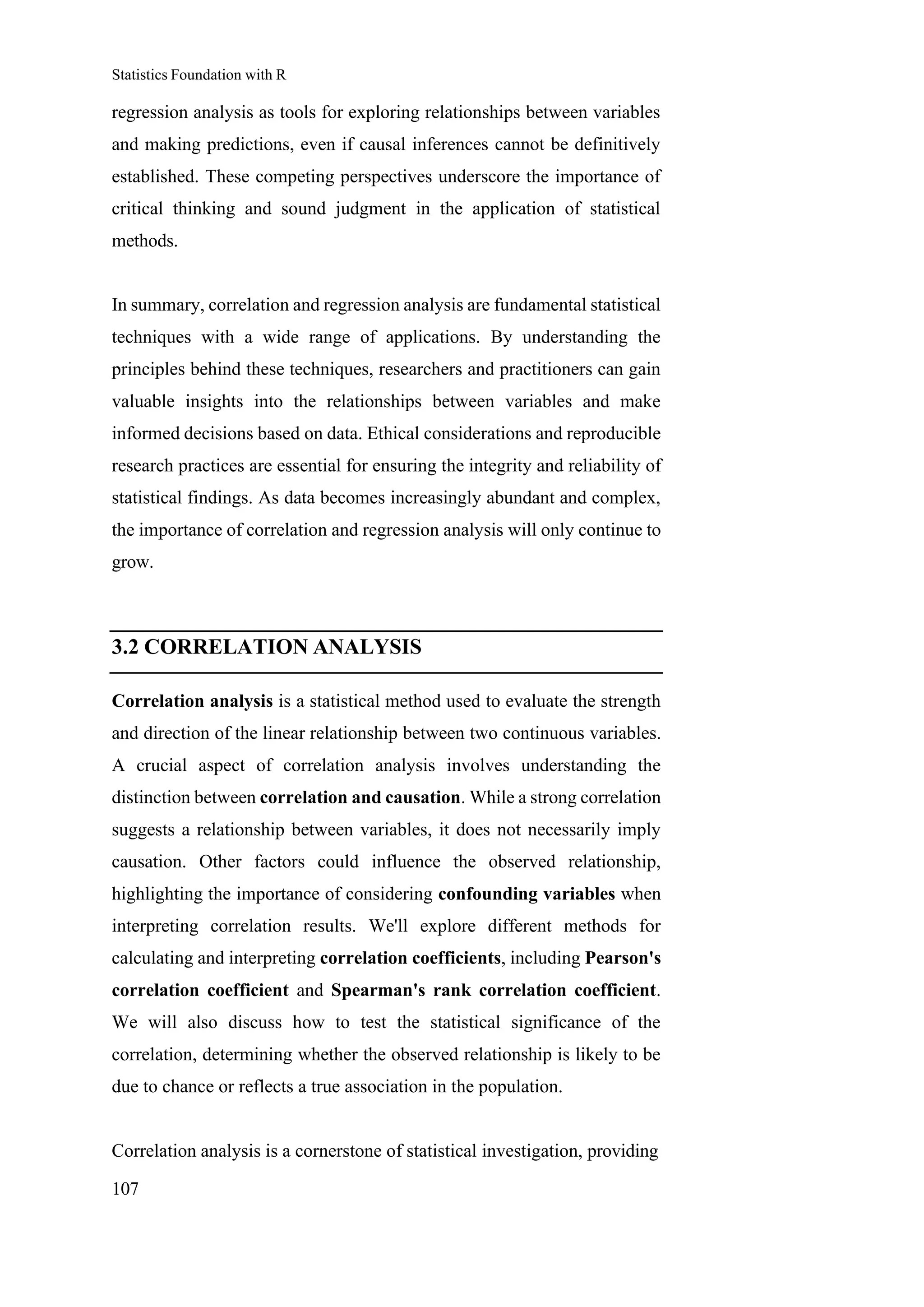 Statistics Foundation with R
107
regression analysis as tools for exploring relationships between variables
and making predictions, even if causal inferences cannot be definitively
established. These competing perspectives underscore the importance of
critical thinking and sound judgment in the application of statistical
methods.
In summary, correlation and regression analysis are fundamental statistical
techniques with a wide range of applications. By understanding the
principles behind these techniques, researchers and practitioners can gain
valuable insights into the relationships between variables and make
informed decisions based on data. Ethical considerations and reproducible
research practices are essential for ensuring the integrity and reliability of
statistical findings. As data becomes increasingly abundant and complex,
the importance of correlation and regression analysis will only continue to
grow.
3.2 CORRELATION ANALYSIS
Correlation analysis is a statistical method used to evaluate the strength
and direction of the linear relationship between two continuous variables.
A crucial aspect of correlation analysis involves understanding the
distinction between correlation and causation. While a strong correlation
suggests a relationship between variables, it does not necessarily imply
causation. Other factors could influence the observed relationship,
highlighting the importance of considering confounding variables when
interpreting correlation results. We'll explore different methods for
calculating and interpreting correlation coefficients, including Pearson's
correlation coefficient and Spearman's rank correlation coefficient.
We will also discuss how to test the statistical significance of the
correlation, determining whether the observed relationship is likely to be
due to chance or reflects a true association in the population.
Correlation analysis is a cornerstone of statistical investigation, providing
 