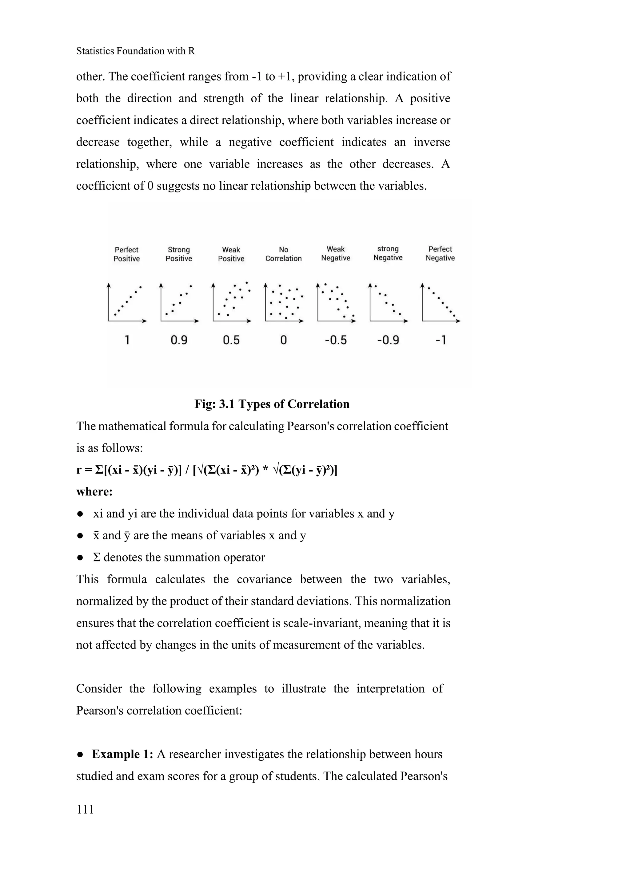 Statistics Foundation with R
111
other. The coefficient ranges from -1 to +1, providing a clear indication of
both the direction and strength of the linear relationship. A positive
coefficient indicates a direct relationship, where both variables increase or
decrease together, while a negative coefficient indicates an inverse
relationship, where one variable increases as the other decreases. A
coefficient of 0 suggests no linear relationship between the variables.
Fig: 3.1 Types of Correlation
The mathematical formula for calculating Pearson's correlation coefficient
is as follows:
r = Σ[(xi - x
̄ )(yi - ȳ)] / [√(Σ(xi - x
̄ )²) * √(Σ(yi - ȳ)²)]
where:
● xi and yi are the individual data points for variables x and y
● x
̄ and ȳ are the means of variables x and y
● Σ denotes the summation operator
This formula calculates the covariance between the two variables,
normalized by the product of their standard deviations. This normalization
ensures that the correlation coefficient is scale-invariant, meaning that it is
not affected by changes in the units of measurement of the variables.
Consider the following examples to illustrate the interpretation of
Pearson's correlation coefficient:
● Example 1: A researcher investigates the relationship between hours
studied and exam scores for a group of students. The calculated Pearson's
 