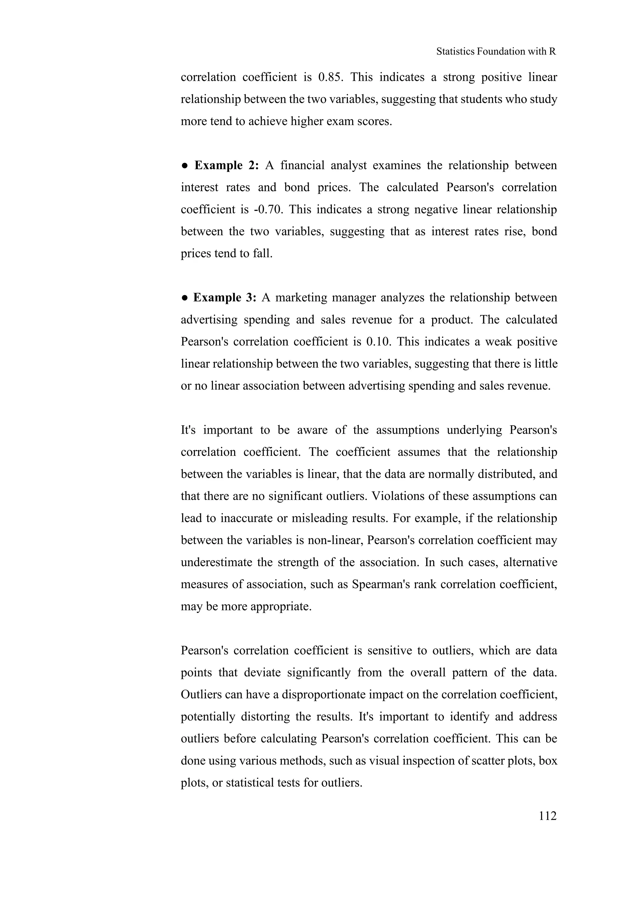 Statistics Foundation with R
112
correlation coefficient is 0.85. This indicates a strong positive linear
relationship between the two variables, suggesting that students who study
more tend to achieve higher exam scores.
● Example 2: A financial analyst examines the relationship between
interest rates and bond prices. The calculated Pearson's correlation
coefficient is -0.70. This indicates a strong negative linear relationship
between the two variables, suggesting that as interest rates rise, bond
prices tend to fall.
● Example 3: A marketing manager analyzes the relationship between
advertising spending and sales revenue for a product. The calculated
Pearson's correlation coefficient is 0.10. This indicates a weak positive
linear relationship between the two variables, suggesting that there is little
or no linear association between advertising spending and sales revenue.
It's important to be aware of the assumptions underlying Pearson's
correlation coefficient. The coefficient assumes that the relationship
between the variables is linear, that the data are normally distributed, and
that there are no significant outliers. Violations of these assumptions can
lead to inaccurate or misleading results. For example, if the relationship
between the variables is non-linear, Pearson's correlation coefficient may
underestimate the strength of the association. In such cases, alternative
measures of association, such as Spearman's rank correlation coefficient,
may be more appropriate.
Pearson's correlation coefficient is sensitive to outliers, which are data
points that deviate significantly from the overall pattern of the data.
Outliers can have a disproportionate impact on the correlation coefficient,
potentially distorting the results. It's important to identify and address
outliers before calculating Pearson's correlation coefficient. This can be
done using various methods, such as visual inspection of scatter plots, box
plots, or statistical tests for outliers.
 