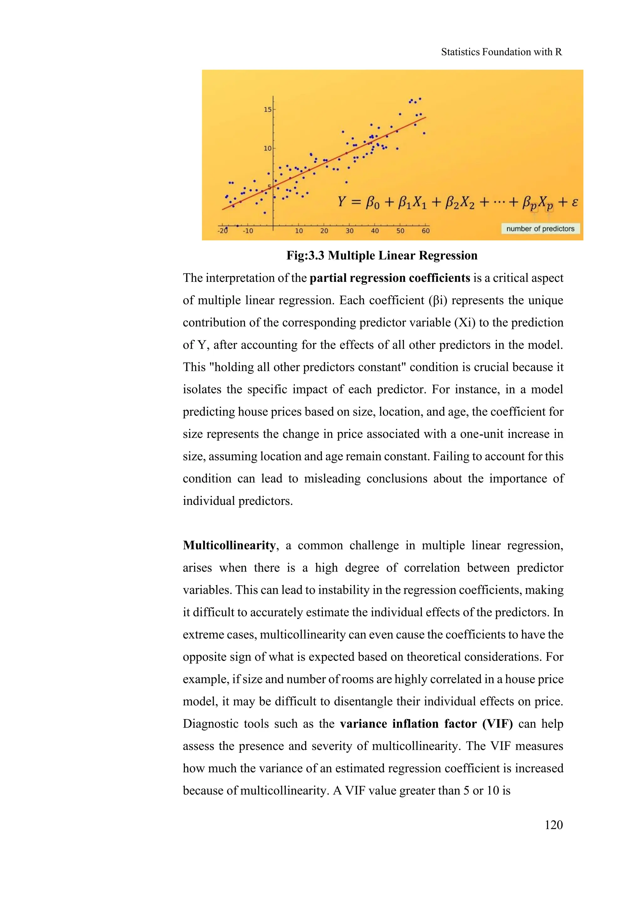 Statistics Foundation with R
120
Fig:3.3 Multiple Linear Regression
The interpretation of the partial regression coefficients is a critical aspect
of multiple linear regression. Each coefficient (βi) represents the unique
contribution of the corresponding predictor variable (Xi) to the prediction
of Y, after accounting for the effects of all other predictors in the model.
This "holding all other predictors constant" condition is crucial because it
isolates the specific impact of each predictor. For instance, in a model
predicting house prices based on size, location, and age, the coefficient for
size represents the change in price associated with a one-unit increase in
size, assuming location and age remain constant. Failing to account for this
condition can lead to misleading conclusions about the importance of
individual predictors.
Multicollinearity, a common challenge in multiple linear regression,
arises when there is a high degree of correlation between predictor
variables. This can lead to instability in the regression coefficients, making
it difficult to accurately estimate the individual effects of the predictors. In
extreme cases, multicollinearity can even cause the coefficients to have the
opposite sign of what is expected based on theoretical considerations. For
example, if size and number of rooms are highly correlated in a house price
model, it may be difficult to disentangle their individual effects on price.
Diagnostic tools such as the variance inflation factor (VIF) can help
assess the presence and severity of multicollinearity. The VIF measures
how much the variance of an estimated regression coefficient is increased
because of multicollinearity. A VIF value greater than 5 or 10 is
 