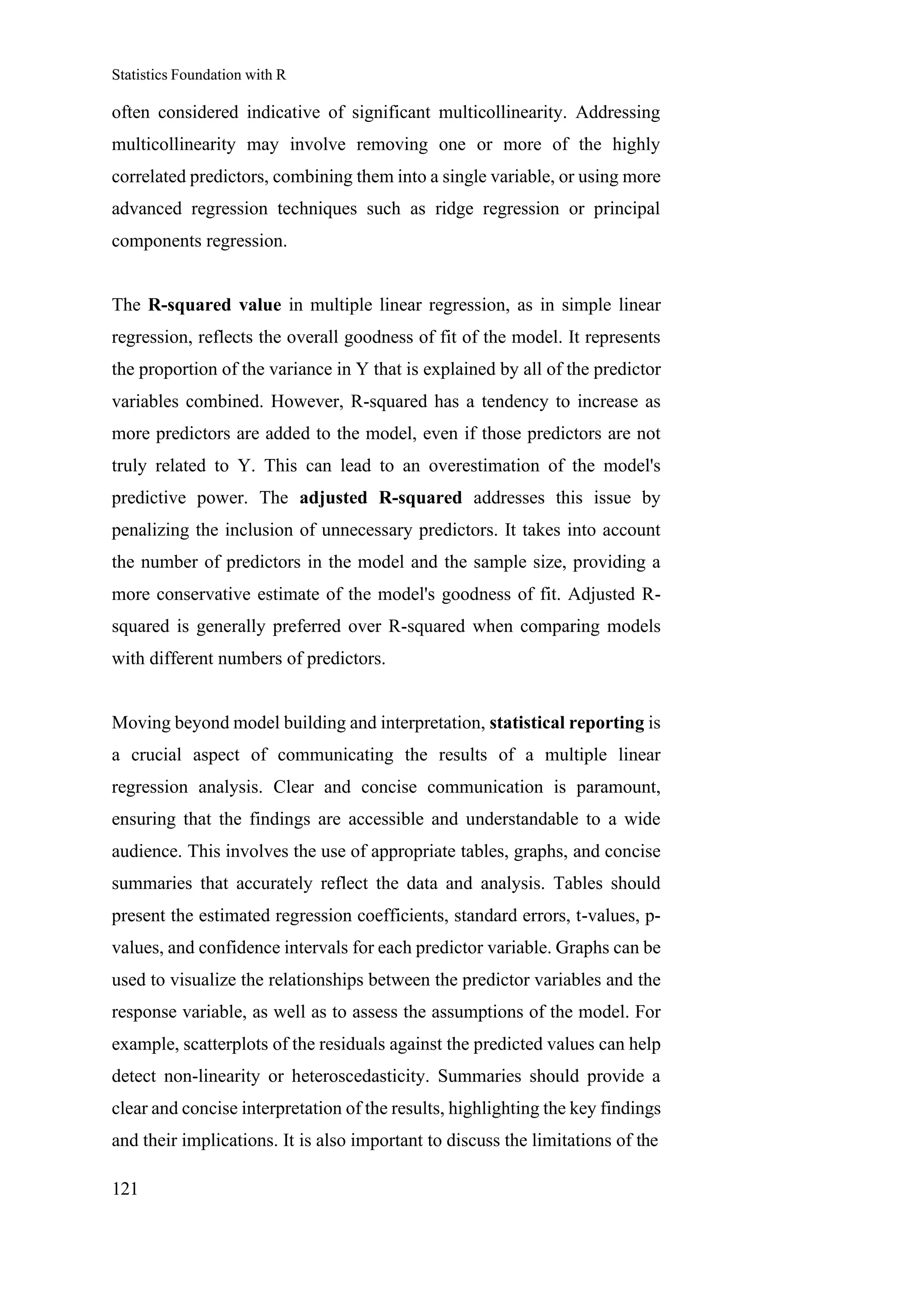 Statistics Foundation with R
121
often considered indicative of significant multicollinearity. Addressing
multicollinearity may involve removing one or more of the highly
correlated predictors, combining them into a single variable, or using more
advanced regression techniques such as ridge regression or principal
components regression.
The R-squared value in multiple linear regression, as in simple linear
regression, reflects the overall goodness of fit of the model. It represents
the proportion of the variance in Y that is explained by all of the predictor
variables combined. However, R-squared has a tendency to increase as
more predictors are added to the model, even if those predictors are not
truly related to Y. This can lead to an overestimation of the model's
predictive power. The adjusted R-squared addresses this issue by
penalizing the inclusion of unnecessary predictors. It takes into account
the number of predictors in the model and the sample size, providing a
more conservative estimate of the model's goodness of fit. Adjusted R-
squared is generally preferred over R-squared when comparing models
with different numbers of predictors.
Moving beyond model building and interpretation, statistical reporting is
a crucial aspect of communicating the results of a multiple linear
regression analysis. Clear and concise communication is paramount,
ensuring that the findings are accessible and understandable to a wide
audience. This involves the use of appropriate tables, graphs, and concise
summaries that accurately reflect the data and analysis. Tables should
present the estimated regression coefficients, standard errors, t-values, p-
values, and confidence intervals for each predictor variable. Graphs can be
used to visualize the relationships between the predictor variables and the
response variable, as well as to assess the assumptions of the model. For
example, scatterplots of the residuals against the predicted values can help
detect non-linearity or heteroscedasticity. Summaries should provide a
clear and concise interpretation of the results, highlighting the key findings
and their implications. It is also important to discuss the limitations of the
 