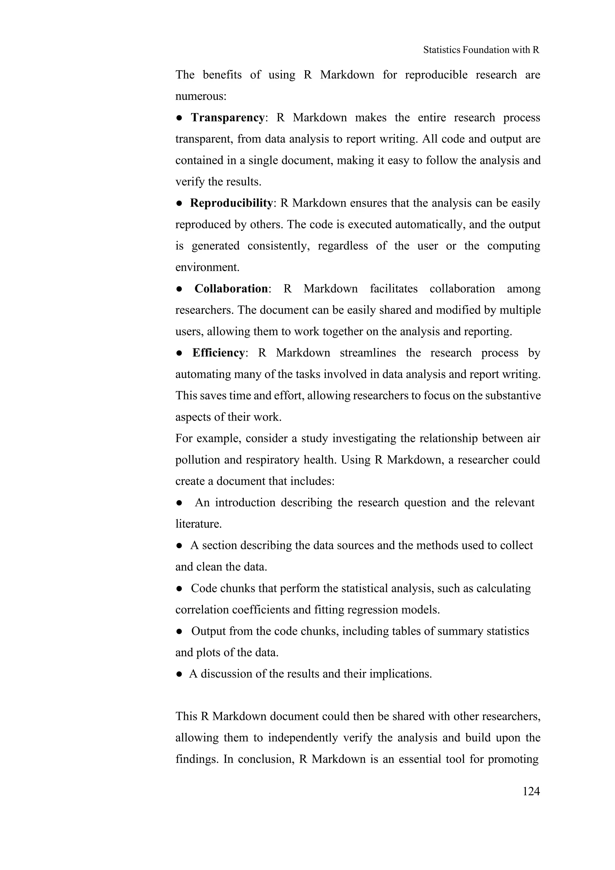 Statistics Foundation with R
124
The benefits of using R Markdown for reproducible research are
numerous:
● Transparency: R Markdown makes the entire research process
transparent, from data analysis to report writing. All code and output are
contained in a single document, making it easy to follow the analysis and
verify the results.
● Reproducibility: R Markdown ensures that the analysis can be easily
reproduced by others. The code is executed automatically, and the output
is generated consistently, regardless of the user or the computing
environment.
● Collaboration: R Markdown facilitates collaboration among
researchers. The document can be easily shared and modified by multiple
users, allowing them to work together on the analysis and reporting.
● Efficiency: R Markdown streamlines the research process by
automating many of the tasks involved in data analysis and report writing.
This saves time and effort, allowing researchers to focus on the substantive
aspects of their work.
For example, consider a study investigating the relationship between air
pollution and respiratory health. Using R Markdown, a researcher could
create a document that includes:
● An introduction describing the research question and the relevant
literature.
● A section describing the data sources and the methods used to collect
and clean the data.
● Code chunks that perform the statistical analysis, such as calculating
correlation coefficients and fitting regression models.
● Output from the code chunks, including tables of summary statistics
and plots of the data.
● A discussion of the results and their implications.
This R Markdown document could then be shared with other researchers,
allowing them to independently verify the analysis and build upon the
findings. In conclusion, R Markdown is an essential tool for promoting
 