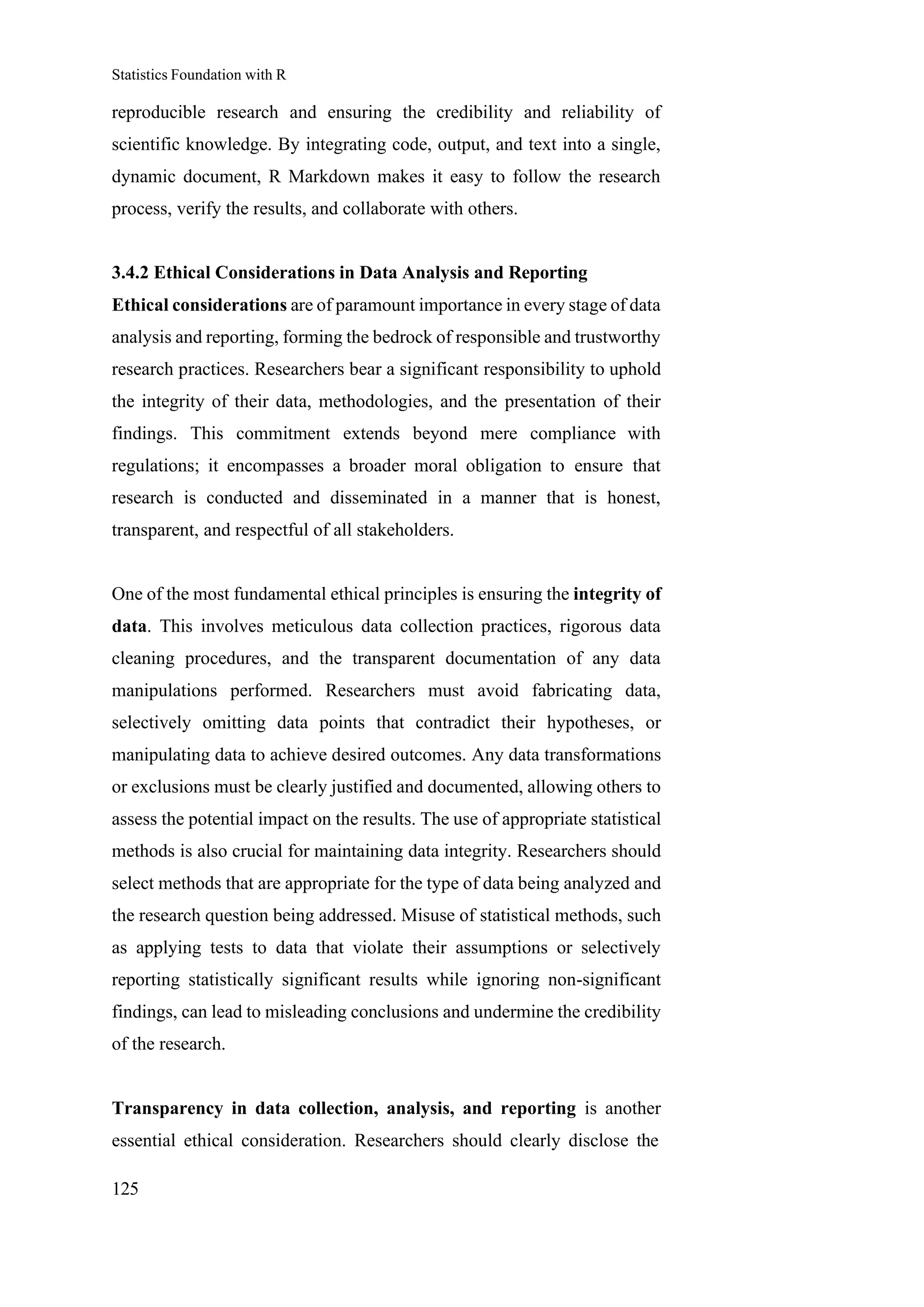 Statistics Foundation with R
125
reproducible research and ensuring the credibility and reliability of
scientific knowledge. By integrating code, output, and text into a single,
dynamic document, R Markdown makes it easy to follow the research
process, verify the results, and collaborate with others.
3.4.2 Ethical Considerations in Data Analysis and Reporting
Ethical considerations are of paramount importance in every stage of data
analysis and reporting, forming the bedrock of responsible and trustworthy
research practices. Researchers bear a significant responsibility to uphold
the integrity of their data, methodologies, and the presentation of their
findings. This commitment extends beyond mere compliance with
regulations; it encompasses a broader moral obligation to ensure that
research is conducted and disseminated in a manner that is honest,
transparent, and respectful of all stakeholders.
One of the most fundamental ethical principles is ensuring the integrity of
data. This involves meticulous data collection practices, rigorous data
cleaning procedures, and the transparent documentation of any data
manipulations performed. Researchers must avoid fabricating data,
selectively omitting data points that contradict their hypotheses, or
manipulating data to achieve desired outcomes. Any data transformations
or exclusions must be clearly justified and documented, allowing others to
assess the potential impact on the results. The use of appropriate statistical
methods is also crucial for maintaining data integrity. Researchers should
select methods that are appropriate for the type of data being analyzed and
the research question being addressed. Misuse of statistical methods, such
as applying tests to data that violate their assumptions or selectively
reporting statistically significant results while ignoring non-significant
findings, can lead to misleading conclusions and undermine the credibility
of the research.
Transparency in data collection, analysis, and reporting is another
essential ethical consideration. Researchers should clearly disclose the
 