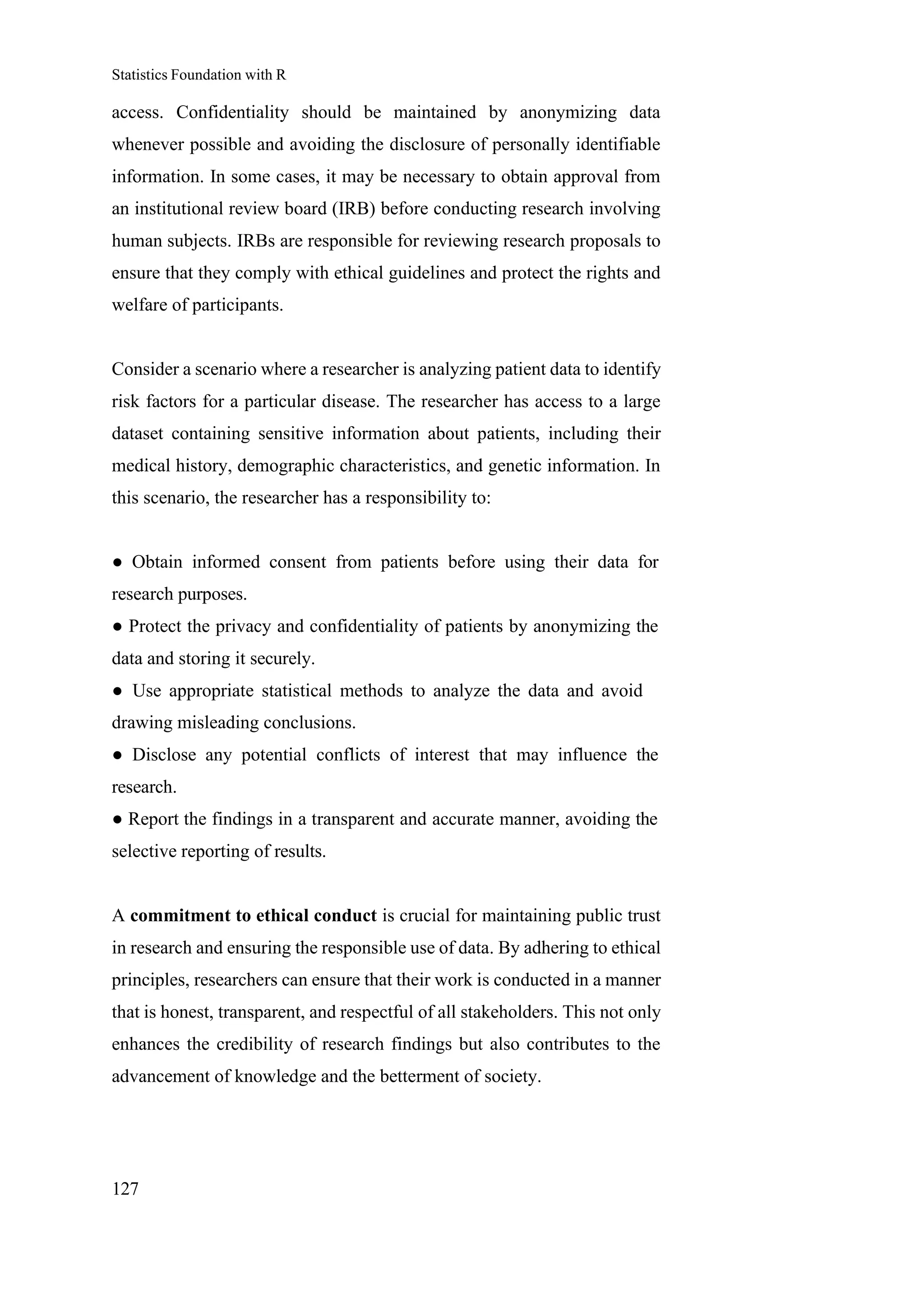 Statistics Foundation with R
127
access. Confidentiality should be maintained by anonymizing data
whenever possible and avoiding the disclosure of personally identifiable
information. In some cases, it may be necessary to obtain approval from
an institutional review board (IRB) before conducting research involving
human subjects. IRBs are responsible for reviewing research proposals to
ensure that they comply with ethical guidelines and protect the rights and
welfare of participants.
Consider a scenario where a researcher is analyzing patient data to identify
risk factors for a particular disease. The researcher has access to a large
dataset containing sensitive information about patients, including their
medical history, demographic characteristics, and genetic information. In
this scenario, the researcher has a responsibility to:
● Obtain informed consent from patients before using their data for
research purposes.
● Protect the privacy and confidentiality of patients by anonymizing the
data and storing it securely.
● Use appropriate statistical methods to analyze the data and avoid
drawing misleading conclusions.
● Disclose any potential conflicts of interest that may influence the
research.
● Report the findings in a transparent and accurate manner, avoiding the
selective reporting of results.
A commitment to ethical conduct is crucial for maintaining public trust
in research and ensuring the responsible use of data. By adhering to ethical
principles, researchers can ensure that their work is conducted in a manner
that is honest, transparent, and respectful of all stakeholders. This not only
enhances the credibility of research findings but also contributes to the
advancement of knowledge and the betterment of society.
 