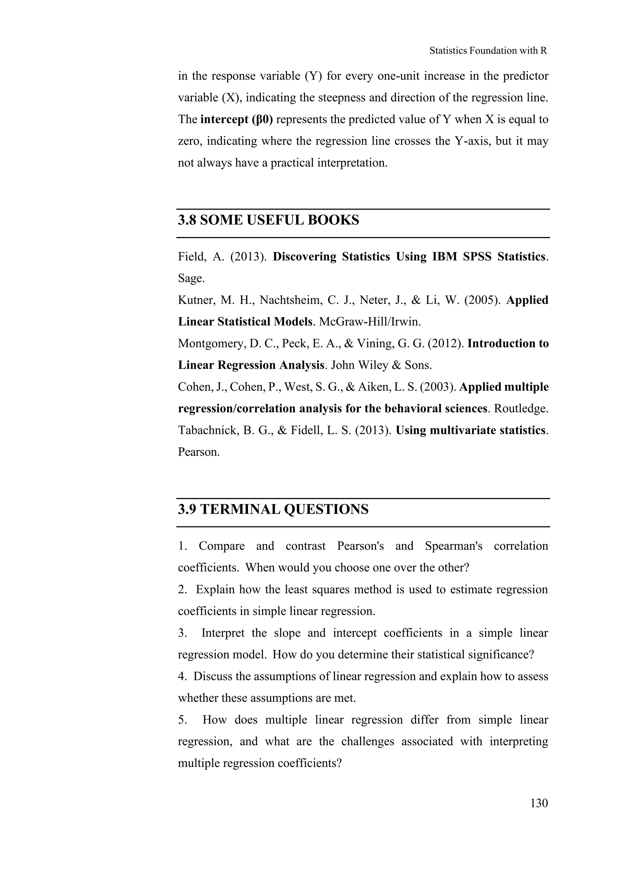 Statistics Foundation with R
130
in the response variable (Y) for every one-unit increase in the predictor
variable (X), indicating the steepness and direction of the regression line.
The intercept (β0) represents the predicted value of Y when X is equal to
zero, indicating where the regression line crosses the Y-axis, but it may
not always have a practical interpretation.
3.8 SOME USEFUL BOOKS
Field, A. (2013). Discovering Statistics Using IBM SPSS Statistics.
Sage.
Kutner, M. H., Nachtsheim, C. J., Neter, J., & Li, W. (2005). Applied
Linear Statistical Models. McGraw-Hill/Irwin.
Montgomery, D. C., Peck, E. A., & Vining, G. G. (2012). Introduction to
Linear Regression Analysis. John Wiley & Sons.
Cohen, J., Cohen, P., West, S. G., & Aiken, L. S. (2003). Applied multiple
regression/correlation analysis for the behavioral sciences. Routledge.
Tabachnick, B. G., & Fidell, L. S. (2013). Using multivariate statistics.
Pearson.
3.9 TERMINAL QUESTIONS
1. Compare and contrast Pearson's and Spearman's correlation
coefficients. When would you choose one over the other?
2. Explain how the least squares method is used to estimate regression
coefficients in simple linear regression.
3. Interpret the slope and intercept coefficients in a simple linear
regression model. How do you determine their statistical significance?
4. Discuss the assumptions of linear regression and explain how to assess
whether these assumptions are met.
5. How does multiple linear regression differ from simple linear
regression, and what are the challenges associated with interpreting
multiple regression coefficients?
 