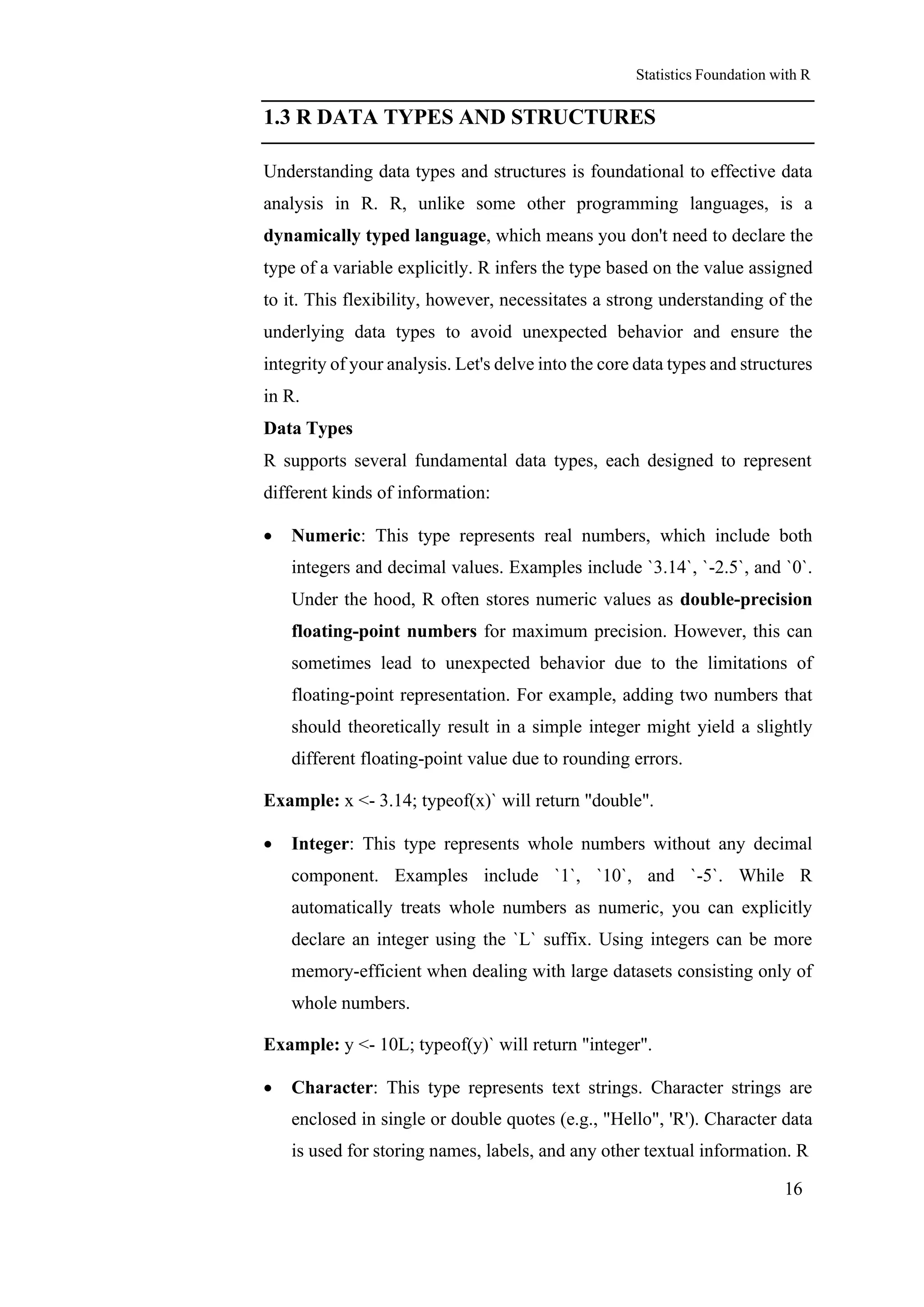 Statistics Foundation with R
16
1.3 R DATA TYPES AND STRUCTURES
Understanding data types and structures is foundational to effective data
analysis in R. R, unlike some other programming languages, is a
dynamically typed language, which means you don't need to declare the
type of a variable explicitly. R infers the type based on the value assigned
to it. This flexibility, however, necessitates a strong understanding of the
underlying data types to avoid unexpected behavior and ensure the
integrity of your analysis. Let's delve into the core data types and structures
in R.
Data Types
R supports several fundamental data types, each designed to represent
different kinds of information:
• Numeric: This type represents real numbers, which include both
integers and decimal values. Examples include `3.14`, `-2.5`, and `0`.
Under the hood, R often stores numeric values as double-precision
floating-point numbers for maximum precision. However, this can
sometimes lead to unexpected behavior due to the limitations of
floating-point representation. For example, adding two numbers that
should theoretically result in a simple integer might yield a slightly
different floating-point value due to rounding errors.
Example: x <- 3.14; typeof(x)` will return "double".
• Integer: This type represents whole numbers without any decimal
component. Examples include `1`, `10`, and `-5`. While R
automatically treats whole numbers as numeric, you can explicitly
declare an integer using the `L` suffix. Using integers can be more
memory-efficient when dealing with large datasets consisting only of
whole numbers.
Example: y <- 10L; typeof(y)` will return "integer".
• Character: This type represents text strings. Character strings are
enclosed in single or double quotes (e.g., "Hello", 'R'). Character data
is used for storing names, labels, and any other textual information. R
 