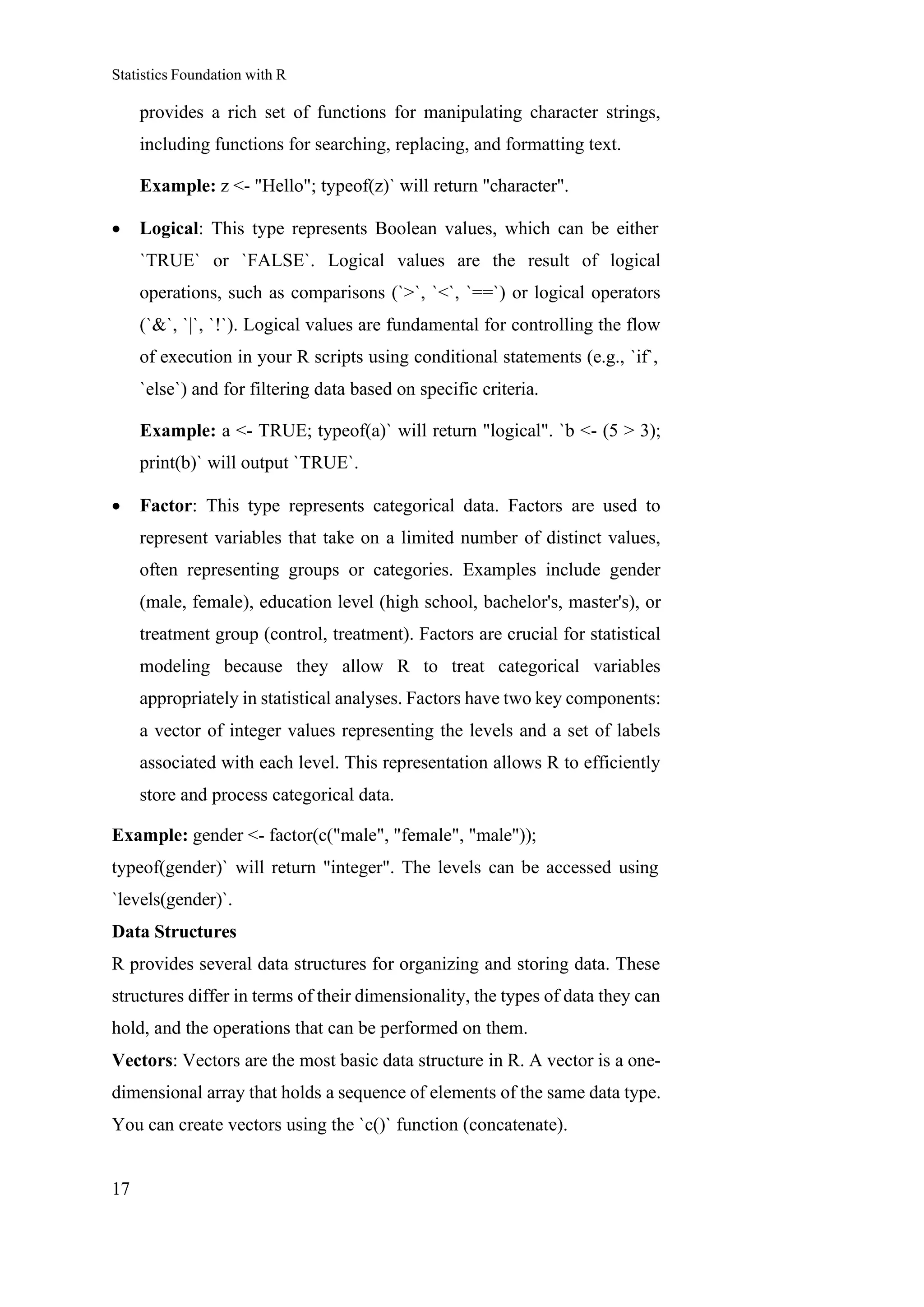Statistics Foundation with R
17
provides a rich set of functions for manipulating character strings,
including functions for searching, replacing, and formatting text.
Example: z <- "Hello"; typeof(z)` will return "character".
• Logical: This type represents Boolean values, which can be either
`TRUE` or `FALSE`. Logical values are the result of logical
operations, such as comparisons (`>`, `<`, `==`) or logical operators
(`&`, `|`, `!`). Logical values are fundamental for controlling the flow
of execution in your R scripts using conditional statements (e.g., `if`,
`else`) and for filtering data based on specific criteria.
Example: a <- TRUE; typeof(a)` will return "logical". `b <- (5 > 3);
print(b)` will output `TRUE`.
• Factor: This type represents categorical data. Factors are used to
represent variables that take on a limited number of distinct values,
often representing groups or categories. Examples include gender
(male, female), education level (high school, bachelor's, master's), or
treatment group (control, treatment). Factors are crucial for statistical
modeling because they allow R to treat categorical variables
appropriately in statistical analyses. Factors have two key components:
a vector of integer values representing the levels and a set of labels
associated with each level. This representation allows R to efficiently
store and process categorical data.
Example: gender <- factor(c("male", "female", "male"));
typeof(gender)` will return "integer". The levels can be accessed using
`levels(gender)`.
Data Structures
R provides several data structures for organizing and storing data. These
structures differ in terms of their dimensionality, the types of data they can
hold, and the operations that can be performed on them.
Vectors: Vectors are the most basic data structure in R. A vector is a one-
dimensional array that holds a sequence of elements of the same data type.
You can create vectors using the `c()` function (concatenate).
 