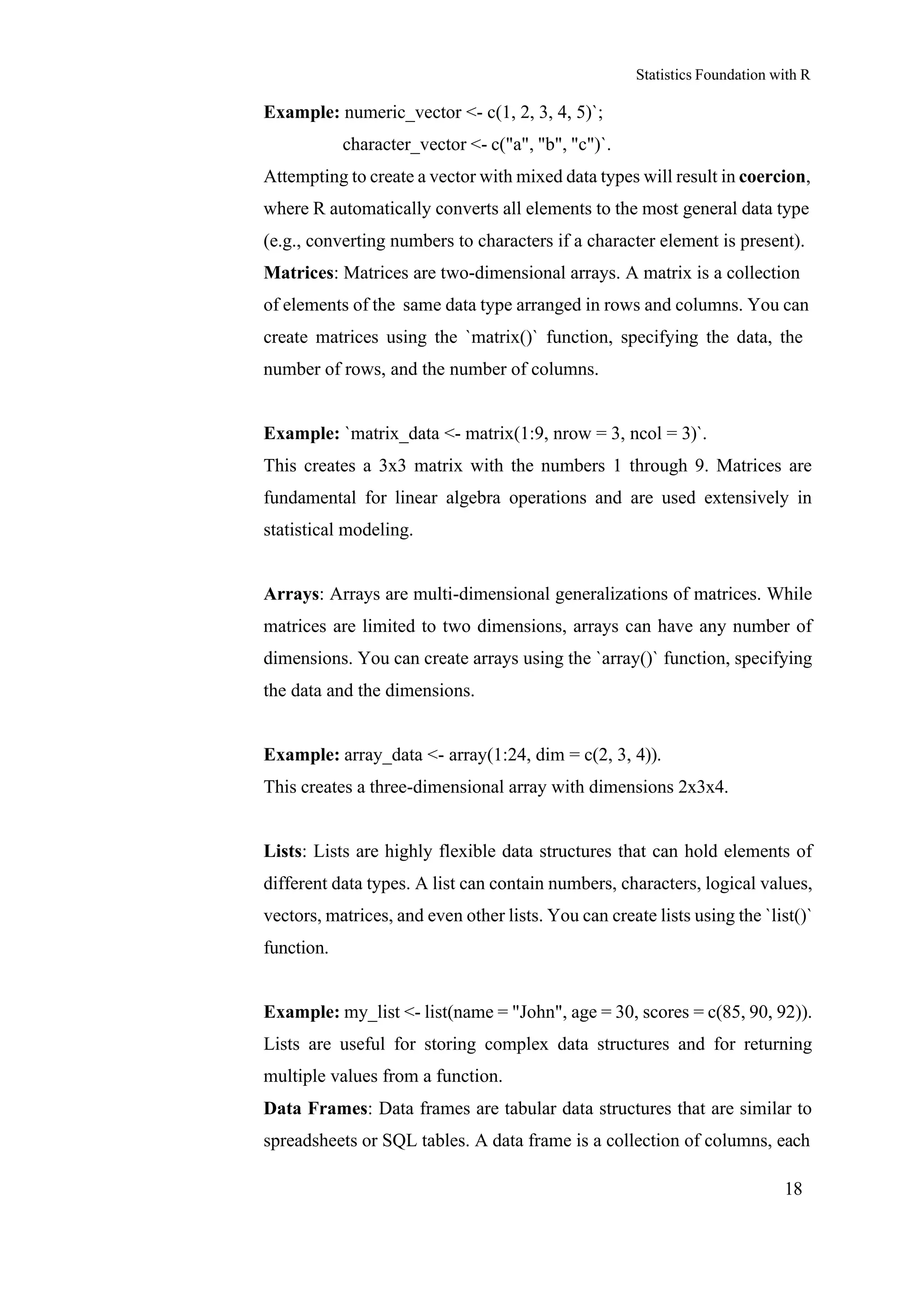 Statistics Foundation with R
18
Example: numeric_vector <- c(1, 2, 3, 4, 5)`;
character_vector <- c("a", "b", "c")`.
Attempting to create a vector with mixed data types will result in coercion,
where R automatically converts all elements to the most general data type
(e.g., converting numbers to characters if a character element is present).
Matrices: Matrices are two-dimensional arrays. A matrix is a collection
of elements of the same data type arranged in rows and columns. You can
create matrices using the `matrix()` function, specifying the data, the
number of rows, and the number of columns.
Example: `matrix_data <- matrix(1:9, nrow = 3, ncol = 3)`.
This creates a 3x3 matrix with the numbers 1 through 9. Matrices are
fundamental for linear algebra operations and are used extensively in
statistical modeling.
Arrays: Arrays are multi-dimensional generalizations of matrices. While
matrices are limited to two dimensions, arrays can have any number of
dimensions. You can create arrays using the `array()` function, specifying
the data and the dimensions.
Example: array_data <- array(1:24, dim = c(2, 3, 4)).
This creates a three-dimensional array with dimensions 2x3x4.
Lists: Lists are highly flexible data structures that can hold elements of
different data types. A list can contain numbers, characters, logical values,
vectors, matrices, and even other lists. You can create lists using the `list()`
function.
Example: my_list <- list(name = "John", age = 30, scores = c(85, 90, 92)).
Lists are useful for storing complex data structures and for returning
multiple values from a function.
Data Frames: Data frames are tabular data structures that are similar to
spreadsheets or SQL tables. A data frame is a collection of columns, each
 