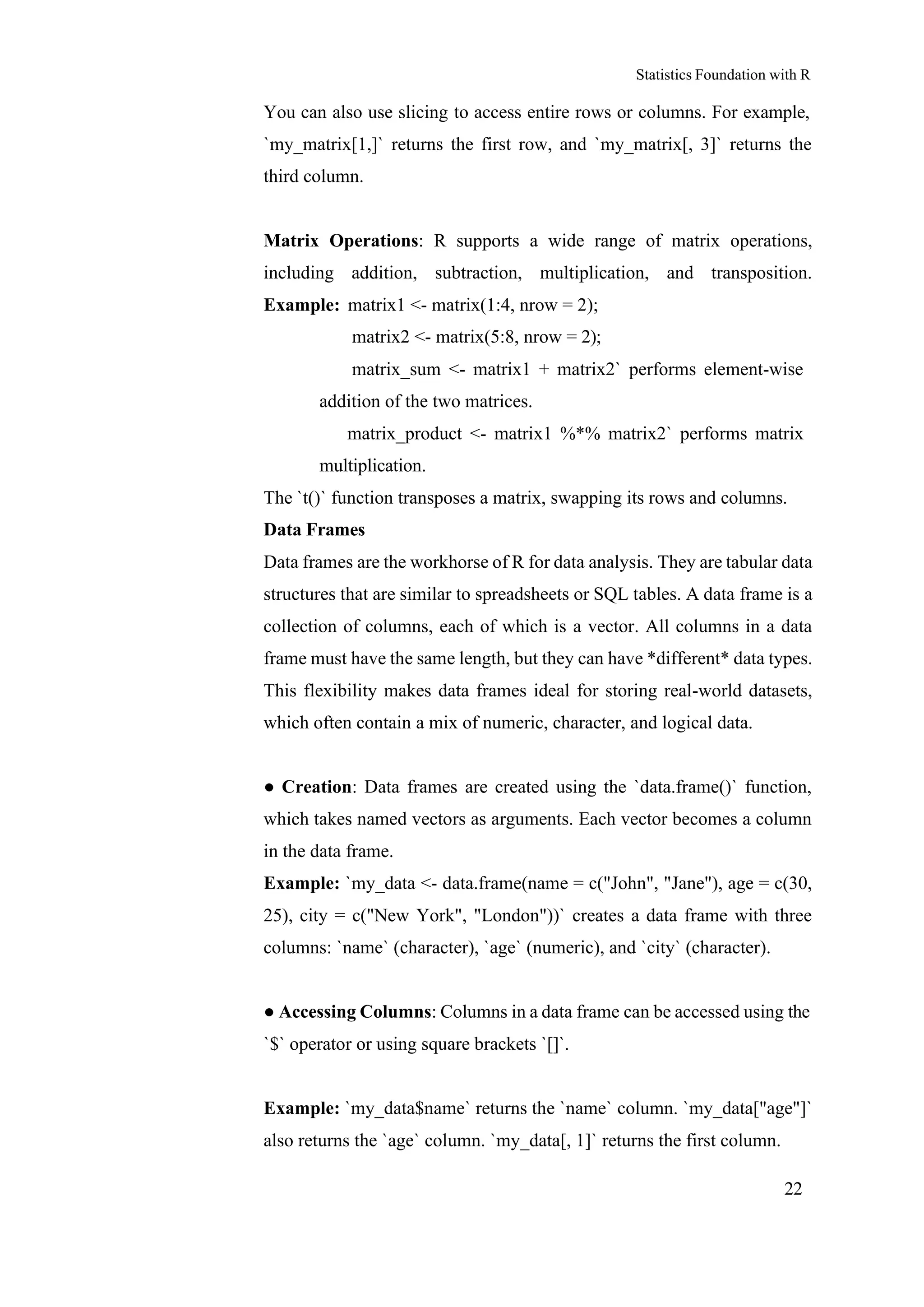 Statistics Foundation with R
22
You can also use slicing to access entire rows or columns. For example,
`my_matrix[1,]` returns the first row, and `my_matrix[, 3]` returns the
third column.
Matrix Operations: R supports a wide range of matrix operations,
including addition, subtraction, multiplication, and transposition.
Example: matrix1 <- matrix(1:4, nrow = 2);
matrix2 <- matrix(5:8, nrow = 2);
matrix_sum <- matrix1 + matrix2` performs element-wise
addition of the two matrices.
matrix_product <- matrix1 %*% matrix2` performs matrix
multiplication.
The `t()` function transposes a matrix, swapping its rows and columns.
Data Frames
Data frames are the workhorse of R for data analysis. They are tabular data
structures that are similar to spreadsheets or SQL tables. A data frame is a
collection of columns, each of which is a vector. All columns in a data
frame must have the same length, but they can have *different* data types.
This flexibility makes data frames ideal for storing real-world datasets,
which often contain a mix of numeric, character, and logical data.
● Creation: Data frames are created using the `data.frame()` function,
which takes named vectors as arguments. Each vector becomes a column
in the data frame.
Example: `my_data <- data.frame(name = c("John", "Jane"), age = c(30,
25), city = c("New York", "London"))` creates a data frame with three
columns: `name` (character), `age` (numeric), and `city` (character).
● Accessing Columns: Columns in a data frame can be accessed using the
`$` operator or using square brackets `[]`.
Example: `my_data$name` returns the `name` column. `my_data["age"]`
also returns the `age` column. `my_data[, 1]` returns the first column.
 