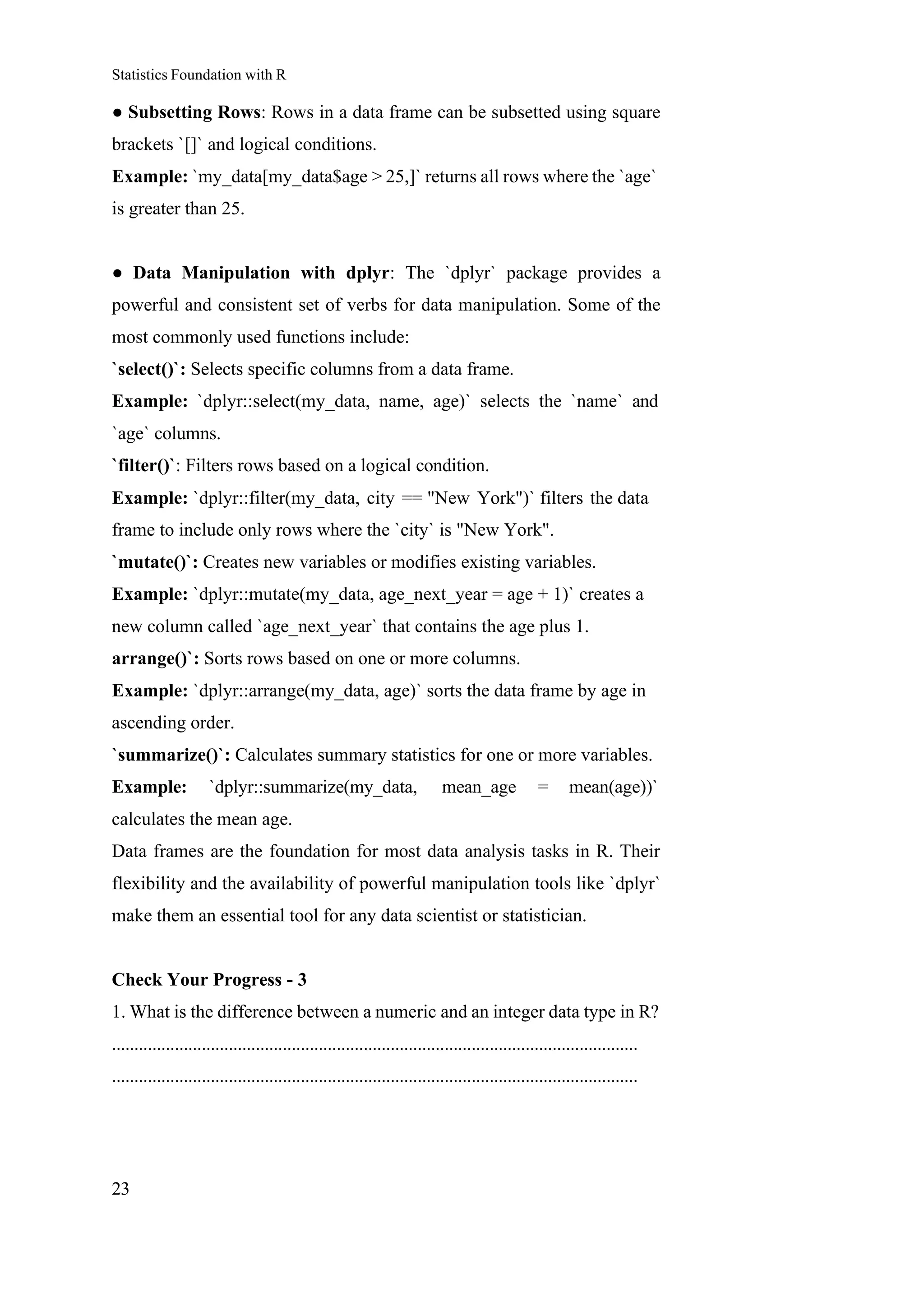 Statistics Foundation with R
23
● Subsetting Rows: Rows in a data frame can be subsetted using square
brackets `[]` and logical conditions.
Example: `my_data[my_data$age > 25,]` returns all rows where the `age`
is greater than 25.
● Data Manipulation with dplyr: The `dplyr` package provides a
powerful and consistent set of verbs for data manipulation. Some of the
most commonly used functions include:
`select()`: Selects specific columns from a data frame.
Example: `dplyr::select(my_data, name, age)` selects the `name` and
`age` columns.
`filter()`: Filters rows based on a logical condition.
Example: `dplyr::filter(my_data, city == "New York")` filters the data
frame to include only rows where the `city` is "New York".
`mutate()`: Creates new variables or modifies existing variables.
Example: `dplyr::mutate(my_data, age_next_year = age + 1)` creates a
new column called `age_next_year` that contains the age plus 1.
arrange()`: Sorts rows based on one or more columns.
Example: `dplyr::arrange(my_data, age)` sorts the data frame by age in
ascending order.
`summarize()`: Calculates summary statistics for one or more variables.
Example: `dplyr::summarize(my_data, mean_age = mean(age))`
calculates the mean age.
Data frames are the foundation for most data analysis tasks in R. Their
flexibility and the availability of powerful manipulation tools like `dplyr`
make them an essential tool for any data scientist or statistician.
Check Your Progress - 3
1. What is the difference between a numeric and an integer data type in R?
.....................................................................................................................
.....................................................................................................................
 
