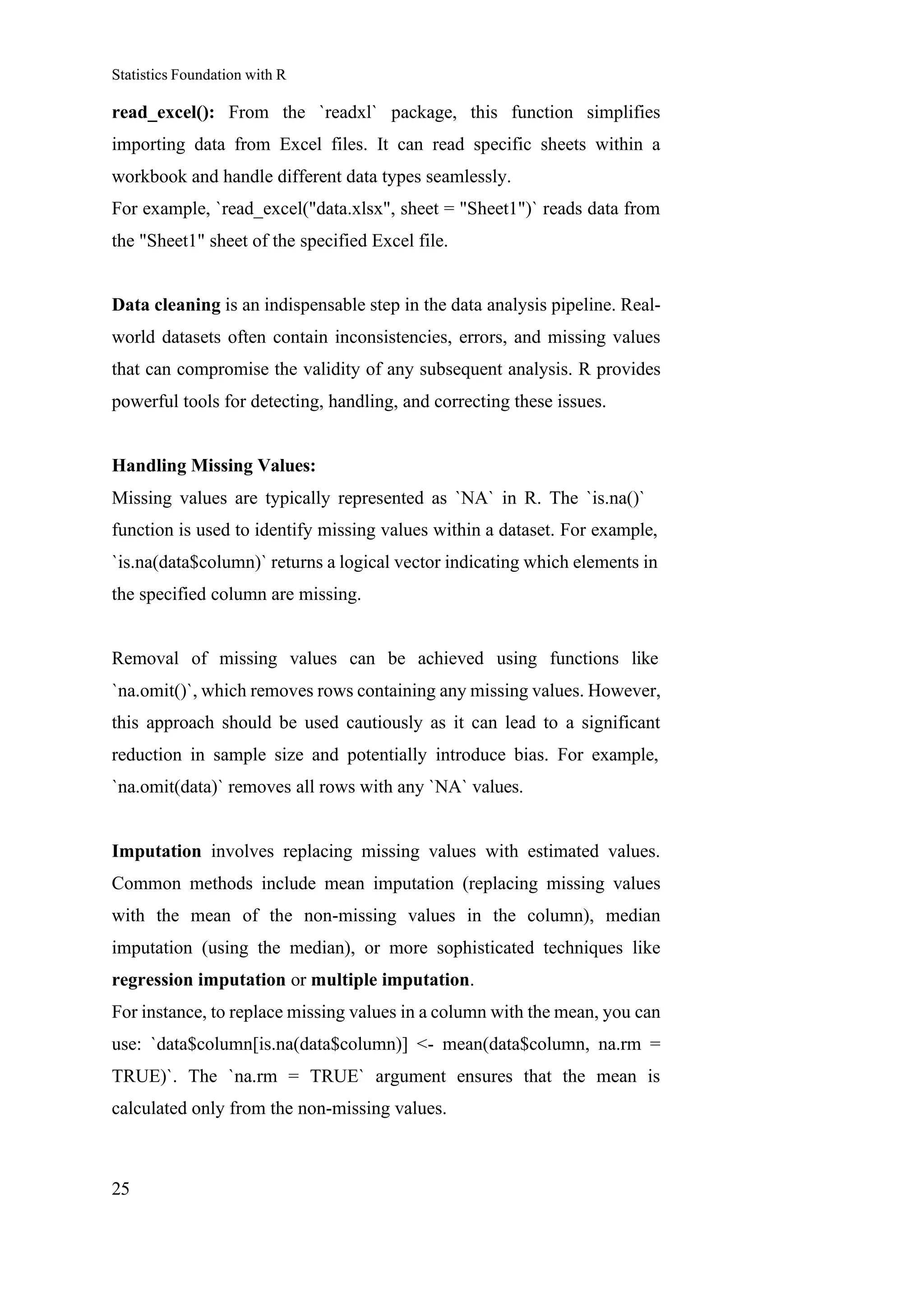 Statistics Foundation with R
25
read_excel(): From the `readxl` package, this function simplifies
importing data from Excel files. It can read specific sheets within a
workbook and handle different data types seamlessly.
For example, `read_excel("data.xlsx", sheet = "Sheet1")` reads data from
the "Sheet1" sheet of the specified Excel file.
Data cleaning is an indispensable step in the data analysis pipeline. Real-
world datasets often contain inconsistencies, errors, and missing values
that can compromise the validity of any subsequent analysis. R provides
powerful tools for detecting, handling, and correcting these issues.
Handling Missing Values:
Missing values are typically represented as `NA` in R. The `is.na()`
function is used to identify missing values within a dataset. For example,
`is.na(data$column)` returns a logical vector indicating which elements in
the specified column are missing.
Removal of missing values can be achieved using functions like
`na.omit()`, which removes rows containing any missing values. However,
this approach should be used cautiously as it can lead to a significant
reduction in sample size and potentially introduce bias. For example,
`na.omit(data)` removes all rows with any `NA` values.
Imputation involves replacing missing values with estimated values.
Common methods include mean imputation (replacing missing values
with the mean of the non-missing values in the column), median
imputation (using the median), or more sophisticated techniques like
regression imputation or multiple imputation.
For instance, to replace missing values in a column with the mean, you can
use: `data$column[is.na(data$column)] <- mean(data$column, na.rm =
TRUE)`. The `na.rm = TRUE` argument ensures that the mean is
calculated only from the non-missing values.
 