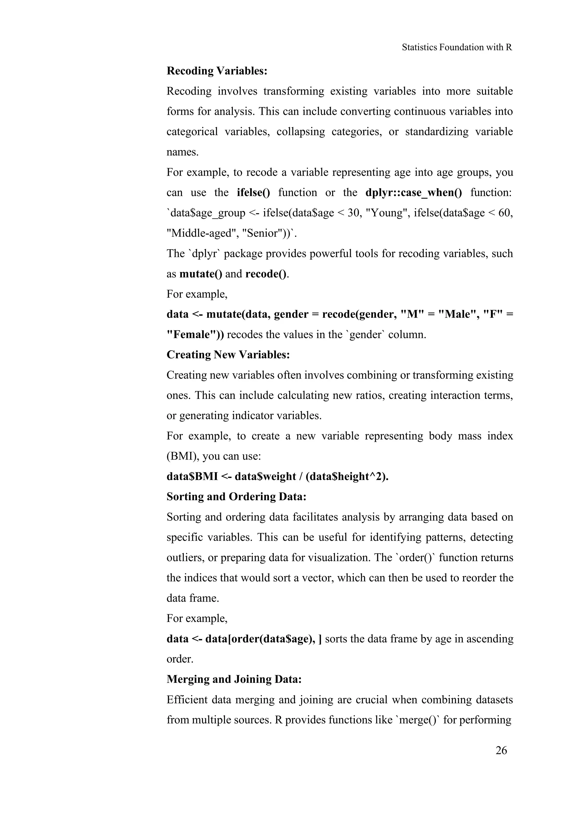 Statistics Foundation with R
26
Recoding Variables:
Recoding involves transforming existing variables into more suitable
forms for analysis. This can include converting continuous variables into
categorical variables, collapsing categories, or standardizing variable
names.
For example, to recode a variable representing age into age groups, you
can use the ifelse() function or the dplyr::case_when() function:
`data$age_group <- ifelse(data$age < 30, "Young", ifelse(data$age < 60,
"Middle-aged", "Senior"))`.
The `dplyr` package provides powerful tools for recoding variables, such
as mutate() and recode().
For example,
data <- mutate(data, gender = recode(gender, "M" = "Male", "F" =
"Female")) recodes the values in the `gender` column.
Creating New Variables:
Creating new variables often involves combining or transforming existing
ones. This can include calculating new ratios, creating interaction terms,
or generating indicator variables.
For example, to create a new variable representing body mass index
(BMI), you can use:
data$BMI <- data$weight / (data$height^2).
Sorting and Ordering Data:
Sorting and ordering data facilitates analysis by arranging data based on
specific variables. This can be useful for identifying patterns, detecting
outliers, or preparing data for visualization. The `order()` function returns
the indices that would sort a vector, which can then be used to reorder the
data frame.
For example,
data <- data[order(data$age), ] sorts the data frame by age in ascending
order.
Merging and Joining Data:
Efficient data merging and joining are crucial when combining datasets
from multiple sources. R provides functions like `merge()` for performing
 