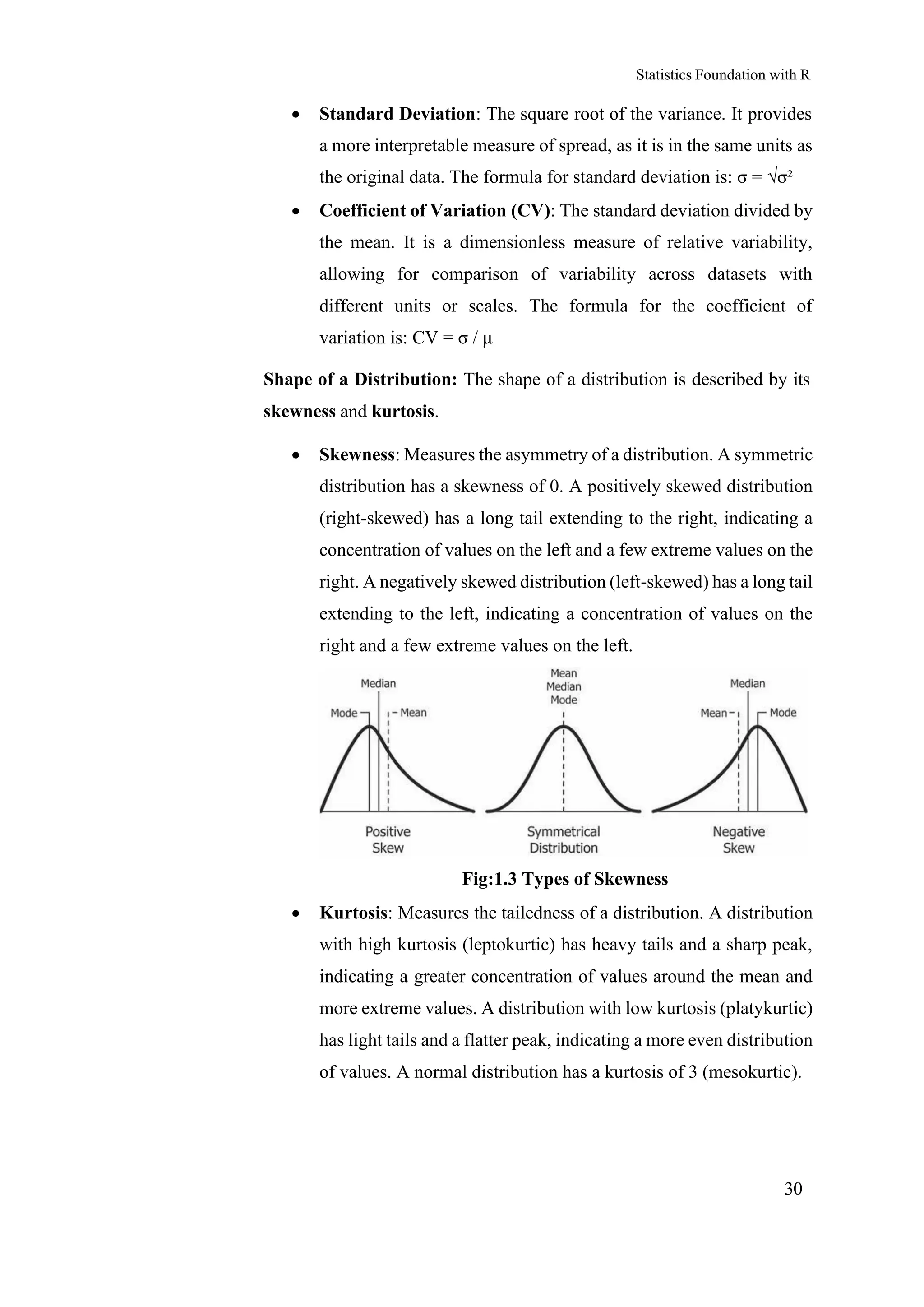 Statistics Foundation with R
30
• Standard Deviation: The square root of the variance. It provides
a more interpretable measure of spread, as it is in the same units as
the original data. The formula for standard deviation is: σ = √σ²
• Coefficient of Variation (CV): The standard deviation divided by
the mean. It is a dimensionless measure of relative variability,
allowing for comparison of variability across datasets with
different units or scales. The formula for the coefficient of
variation is: CV = σ / μ
Shape of a Distribution: The shape of a distribution is described by its
skewness and kurtosis.
• Skewness: Measures the asymmetry of a distribution. A symmetric
distribution has a skewness of 0. A positively skewed distribution
(right-skewed) has a long tail extending to the right, indicating a
concentration of values on the left and a few extreme values on the
right. A negatively skewed distribution (left-skewed) has a long tail
extending to the left, indicating a concentration of values on the
right and a few extreme values on the left.
Fig:1.3 Types of Skewness
• Kurtosis: Measures the tailedness of a distribution. A distribution
with high kurtosis (leptokurtic) has heavy tails and a sharp peak,
indicating a greater concentration of values around the mean and
more extreme values. A distribution with low kurtosis (platykurtic)
has light tails and a flatter peak, indicating a more even distribution
of values. A normal distribution has a kurtosis of 3 (mesokurtic).
 