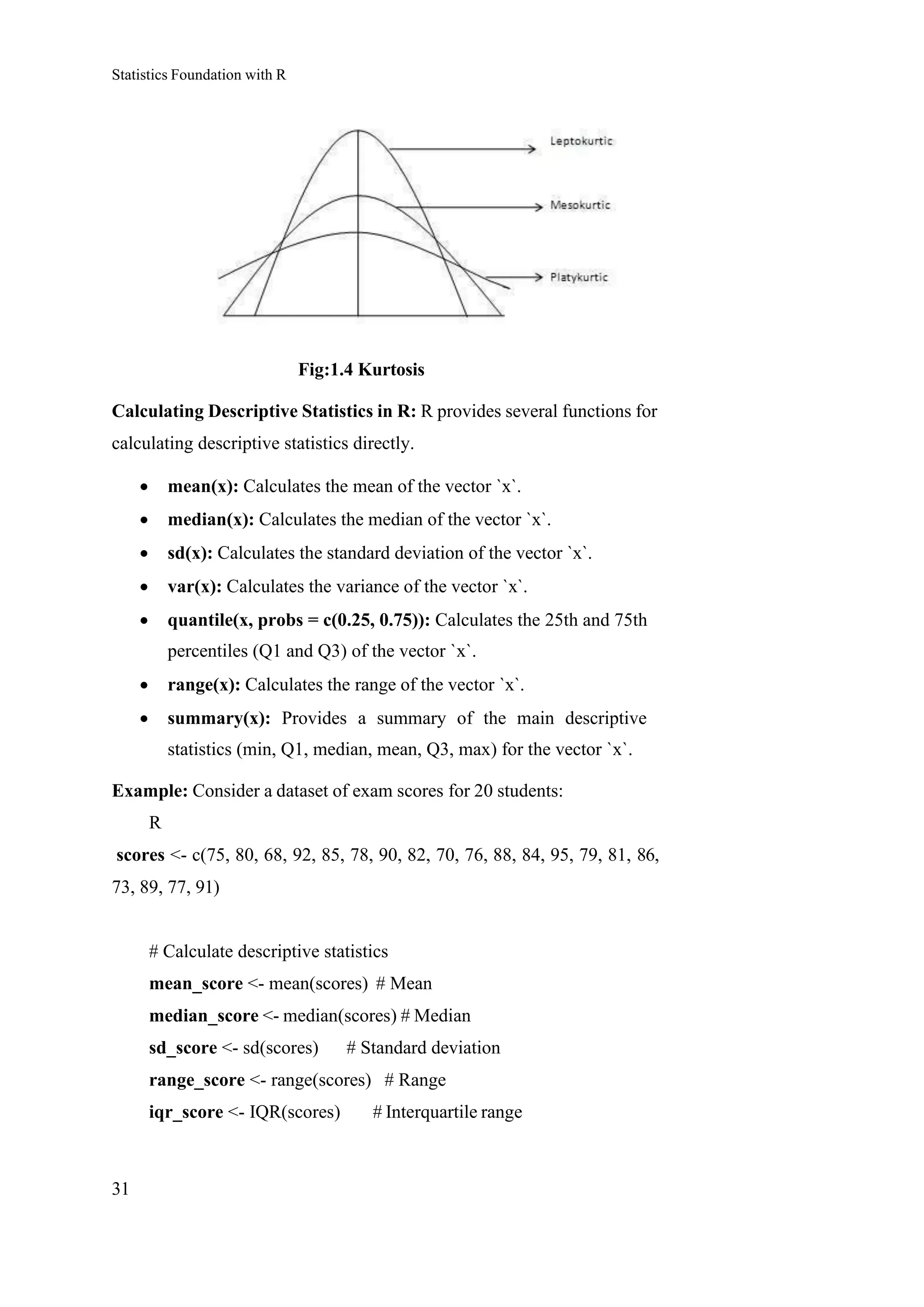 Statistics Foundation with R
31
Fig:1.4 Kurtosis
Calculating Descriptive Statistics in R: R provides several functions for
calculating descriptive statistics directly.
• mean(x): Calculates the mean of the vector `x`.
• median(x): Calculates the median of the vector `x`.
• sd(x): Calculates the standard deviation of the vector `x`.
• var(x): Calculates the variance of the vector `x`.
• quantile(x, probs = c(0.25, 0.75)): Calculates the 25th and 75th
percentiles (Q1 and Q3) of the vector `x`.
• range(x): Calculates the range of the vector `x`.
• summary(x): Provides a summary of the main descriptive
statistics (min, Q1, median, mean, Q3, max) for the vector `x`.
Example: Consider a dataset of exam scores for 20 students:
R
scores <- c(75, 80, 68, 92, 85, 78, 90, 82, 70, 76, 88, 84, 95, 79, 81, 86,
73, 89, 77, 91)
# Calculate descriptive statistics
mean_score <- mean(scores) # Mean
median_score <- median(scores) # Median
sd_score <- sd(scores) # Standard deviation
range_score <- range(scores) # Range
iqr_score <- IQR(scores) # Interquartile range
 