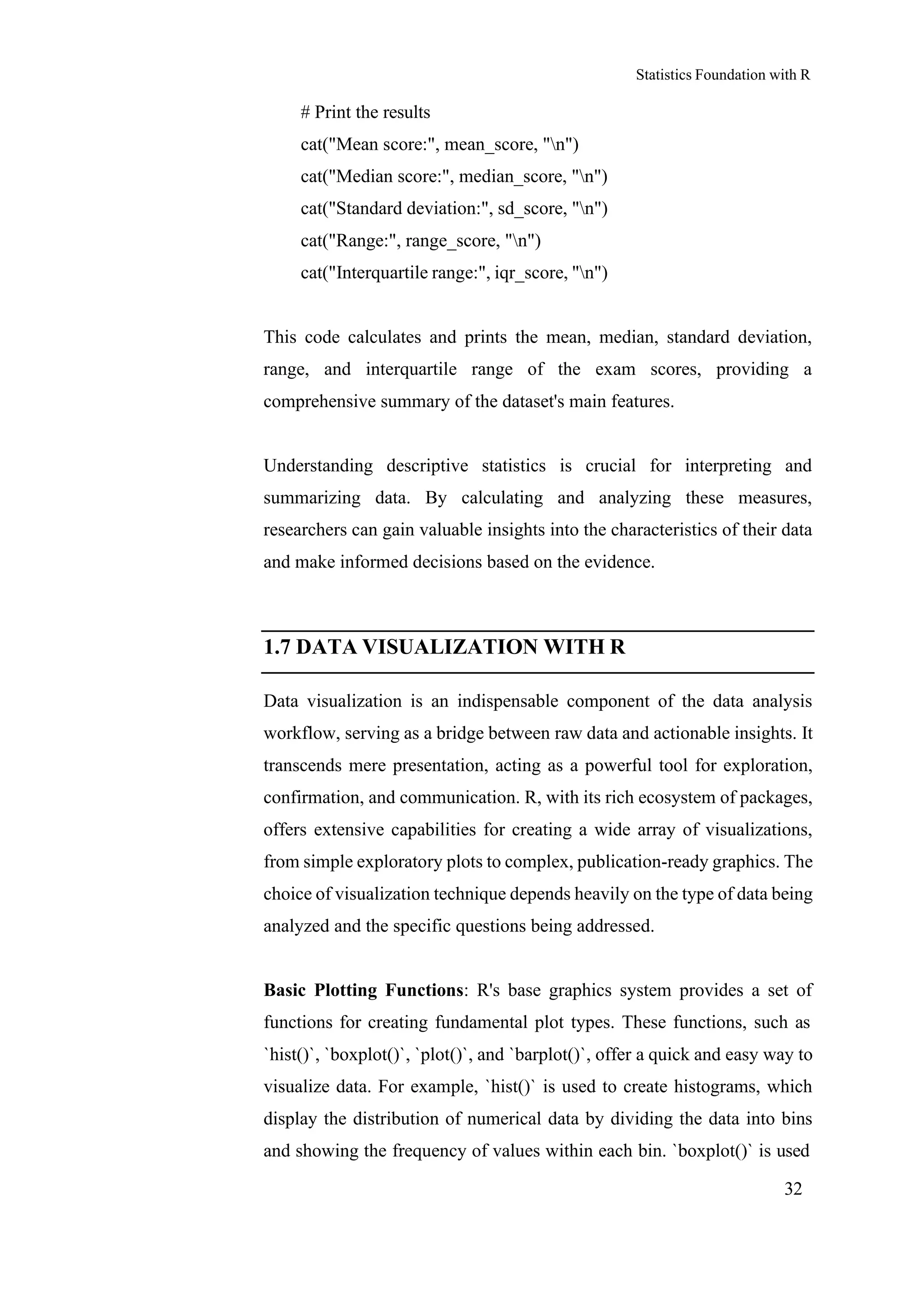 Statistics Foundation with R
32
# Print the results
cat("Mean score:", mean_score, "n")
cat("Median score:", median_score, "n")
cat("Standard deviation:", sd_score, "n")
cat("Range:", range_score, "n")
cat("Interquartile range:", iqr_score, "n")
This code calculates and prints the mean, median, standard deviation,
range, and interquartile range of the exam scores, providing a
comprehensive summary of the dataset's main features.
Understanding descriptive statistics is crucial for interpreting and
summarizing data. By calculating and analyzing these measures,
researchers can gain valuable insights into the characteristics of their data
and make informed decisions based on the evidence.
1.7 DATA VISUALIZATION WITH R
Data visualization is an indispensable component of the data analysis
workflow, serving as a bridge between raw data and actionable insights. It
transcends mere presentation, acting as a powerful tool for exploration,
confirmation, and communication. R, with its rich ecosystem of packages,
offers extensive capabilities for creating a wide array of visualizations,
from simple exploratory plots to complex, publication-ready graphics. The
choice of visualization technique depends heavily on the type of data being
analyzed and the specific questions being addressed.
Basic Plotting Functions: R's base graphics system provides a set of
functions for creating fundamental plot types. These functions, such as
`hist()`, `boxplot()`, `plot()`, and `barplot()`, offer a quick and easy way to
visualize data. For example, `hist()` is used to create histograms, which
display the distribution of numerical data by dividing the data into bins
and showing the frequency of values within each bin. `boxplot()` is used
 