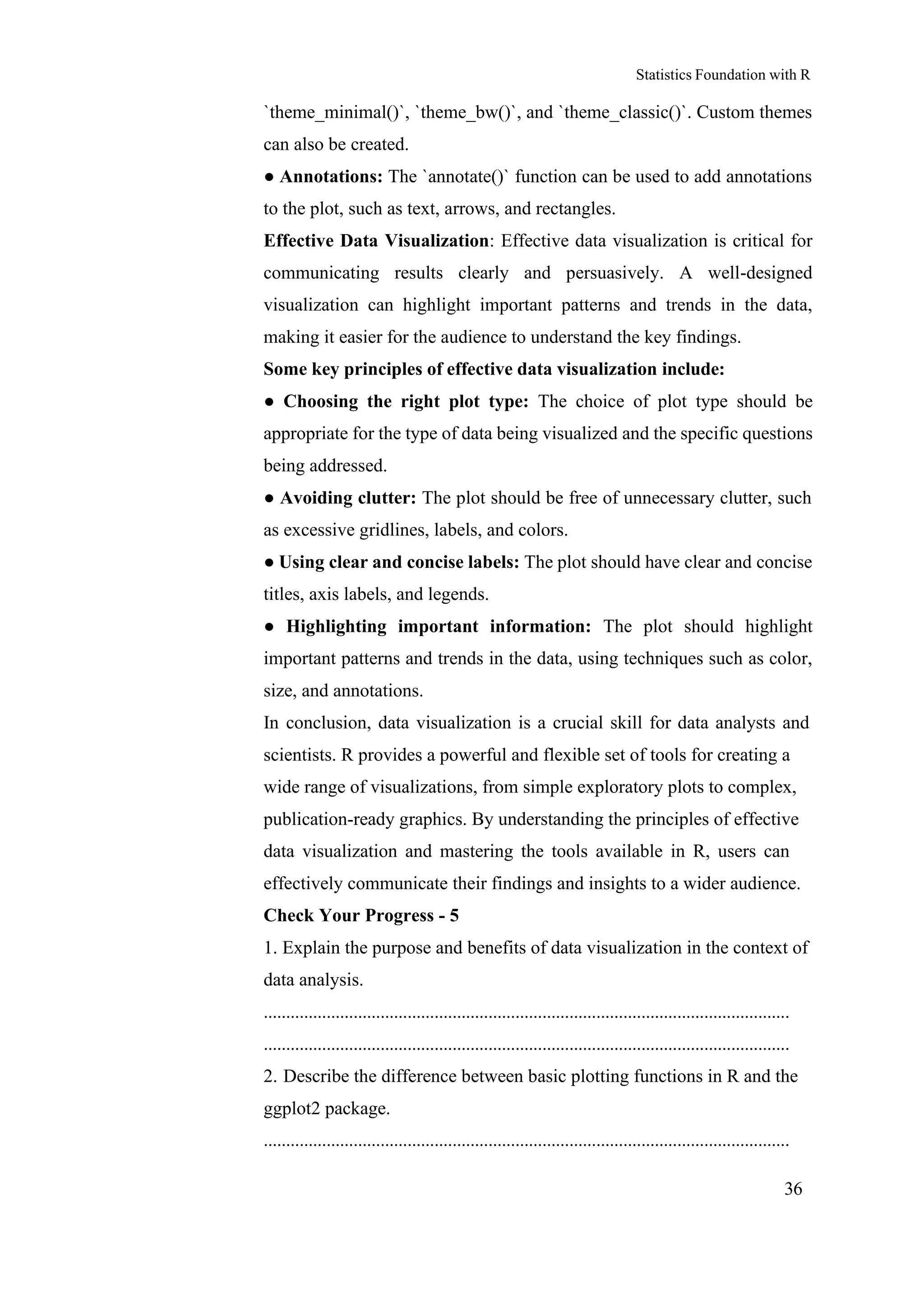 Statistics Foundation with R
36
`theme_minimal()`, `theme_bw()`, and `theme_classic()`. Custom themes
can also be created.
● Annotations: The `annotate()` function can be used to add annotations
to the plot, such as text, arrows, and rectangles.
Effective Data Visualization: Effective data visualization is critical for
communicating results clearly and persuasively. A well-designed
visualization can highlight important patterns and trends in the data,
making it easier for the audience to understand the key findings.
Some key principles of effective data visualization include:
● Choosing the right plot type: The choice of plot type should be
appropriate for the type of data being visualized and the specific questions
being addressed.
● Avoiding clutter: The plot should be free of unnecessary clutter, such
as excessive gridlines, labels, and colors.
● Using clear and concise labels: The plot should have clear and concise
titles, axis labels, and legends.
● Highlighting important information: The plot should highlight
important patterns and trends in the data, using techniques such as color,
size, and annotations.
In conclusion, data visualization is a crucial skill for data analysts and
scientists. R provides a powerful and flexible set of tools for creating a
wide range of visualizations, from simple exploratory plots to complex,
publication-ready graphics. By understanding the principles of effective
data visualization and mastering the tools available in R, users can
effectively communicate their findings and insights to a wider audience.
Check Your Progress - 5
1. Explain the purpose and benefits of data visualization in the context of
data analysis.
.....................................................................................................................
.....................................................................................................................
2. Describe the difference between basic plotting functions in R and the
ggplot2 package.
.....................................................................................................................
 