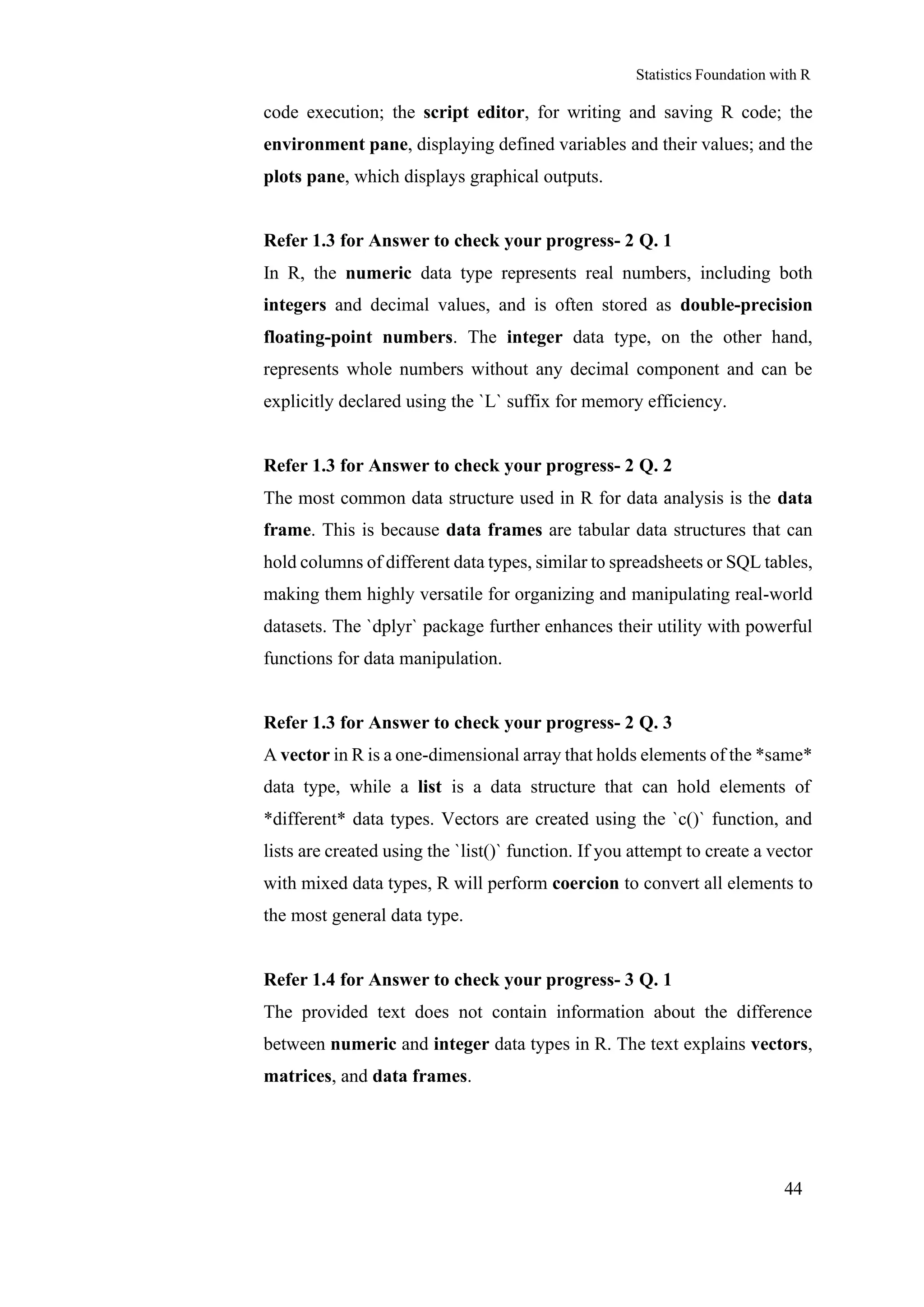Statistics Foundation with R
44
code execution; the script editor, for writing and saving R code; the
environment pane, displaying defined variables and their values; and the
plots pane, which displays graphical outputs.
Refer 1.3 for Answer to check your progress- 2 Q. 1
In R, the numeric data type represents real numbers, including both
integers and decimal values, and is often stored as double-precision
floating-point numbers. The integer data type, on the other hand,
represents whole numbers without any decimal component and can be
explicitly declared using the `L` suffix for memory efficiency.
Refer 1.3 for Answer to check your progress- 2 Q. 2
The most common data structure used in R for data analysis is the data
frame. This is because data frames are tabular data structures that can
hold columns of different data types, similar to spreadsheets or SQL tables,
making them highly versatile for organizing and manipulating real-world
datasets. The `dplyr` package further enhances their utility with powerful
functions for data manipulation.
Refer 1.3 for Answer to check your progress- 2 Q. 3
A vector in R is a one-dimensional array that holds elements of the *same*
data type, while a list is a data structure that can hold elements of
*different* data types. Vectors are created using the `c()` function, and
lists are created using the `list()` function. If you attempt to create a vector
with mixed data types, R will perform coercion to convert all elements to
the most general data type.
Refer 1.4 for Answer to check your progress- 3 Q. 1
The provided text does not contain information about the difference
between numeric and integer data types in R. The text explains vectors,
matrices, and data frames.
 