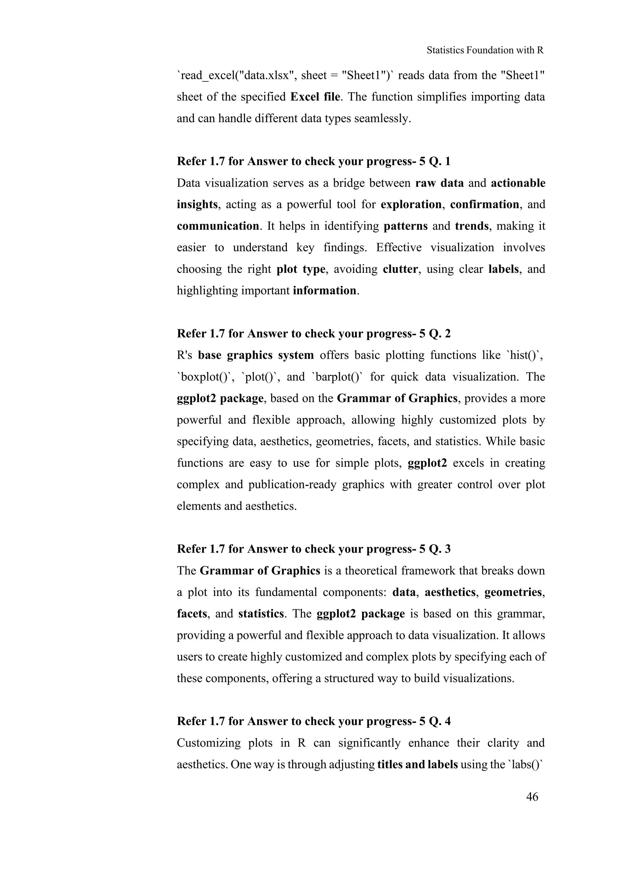 Statistics Foundation with R
46
`read_excel("data.xlsx", sheet = "Sheet1")` reads data from the "Sheet1"
sheet of the specified Excel file. The function simplifies importing data
and can handle different data types seamlessly.
Refer 1.7 for Answer to check your progress- 5 Q. 1
Data visualization serves as a bridge between raw data and actionable
insights, acting as a powerful tool for exploration, confirmation, and
communication. It helps in identifying patterns and trends, making it
easier to understand key findings. Effective visualization involves
choosing the right plot type, avoiding clutter, using clear labels, and
highlighting important information.
Refer 1.7 for Answer to check your progress- 5 Q. 2
R's base graphics system offers basic plotting functions like `hist()`,
`boxplot()`, `plot()`, and `barplot()` for quick data visualization. The
ggplot2 package, based on the Grammar of Graphics, provides a more
powerful and flexible approach, allowing highly customized plots by
specifying data, aesthetics, geometries, facets, and statistics. While basic
functions are easy to use for simple plots, ggplot2 excels in creating
complex and publication-ready graphics with greater control over plot
elements and aesthetics.
Refer 1.7 for Answer to check your progress- 5 Q. 3
The Grammar of Graphics is a theoretical framework that breaks down
a plot into its fundamental components: data, aesthetics, geometries,
facets, and statistics. The ggplot2 package is based on this grammar,
providing a powerful and flexible approach to data visualization. It allows
users to create highly customized and complex plots by specifying each of
these components, offering a structured way to build visualizations.
Refer 1.7 for Answer to check your progress- 5 Q. 4
Customizing plots in R can significantly enhance their clarity and
aesthetics. One way is through adjusting titles and labels using the `labs()`
 