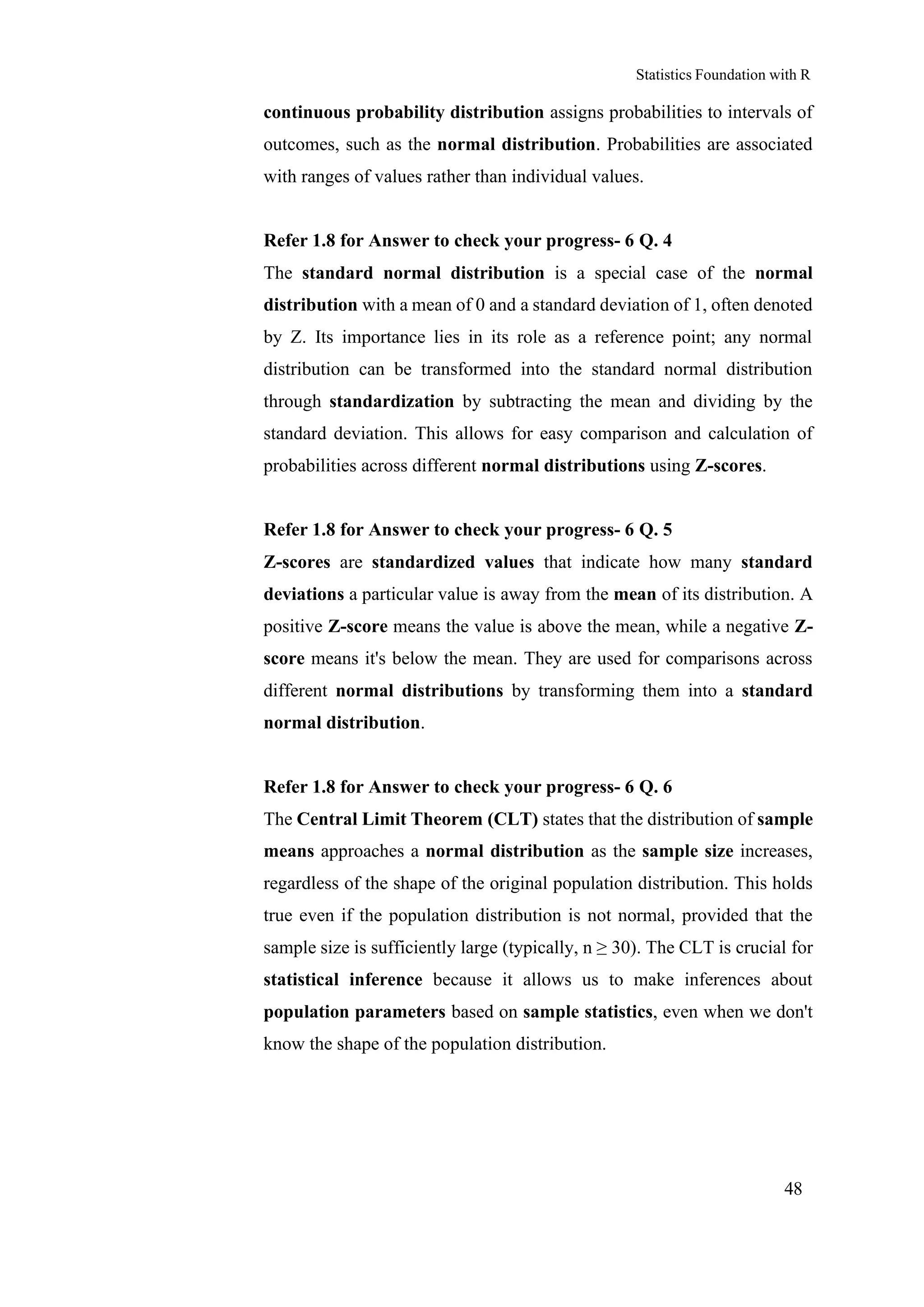Statistics Foundation with R
48
continuous probability distribution assigns probabilities to intervals of
outcomes, such as the normal distribution. Probabilities are associated
with ranges of values rather than individual values.
Refer 1.8 for Answer to check your progress- 6 Q. 4
The standard normal distribution is a special case of the normal
distribution with a mean of 0 and a standard deviation of 1, often denoted
by Z. Its importance lies in its role as a reference point; any normal
distribution can be transformed into the standard normal distribution
through standardization by subtracting the mean and dividing by the
standard deviation. This allows for easy comparison and calculation of
probabilities across different normal distributions using Z-scores.
Refer 1.8 for Answer to check your progress- 6 Q. 5
Z-scores are standardized values that indicate how many standard
deviations a particular value is away from the mean of its distribution. A
positive Z-score means the value is above the mean, while a negative Z-
score means it's below the mean. They are used for comparisons across
different normal distributions by transforming them into a standard
normal distribution.
Refer 1.8 for Answer to check your progress- 6 Q. 6
The Central Limit Theorem (CLT) states that the distribution of sample
means approaches a normal distribution as the sample size increases,
regardless of the shape of the original population distribution. This holds
true even if the population distribution is not normal, provided that the
sample size is sufficiently large (typically, n ≥ 30). The CLT is crucial for
statistical inference because it allows us to make inferences about
population parameters based on sample statistics, even when we don't
know the shape of the population distribution.
 