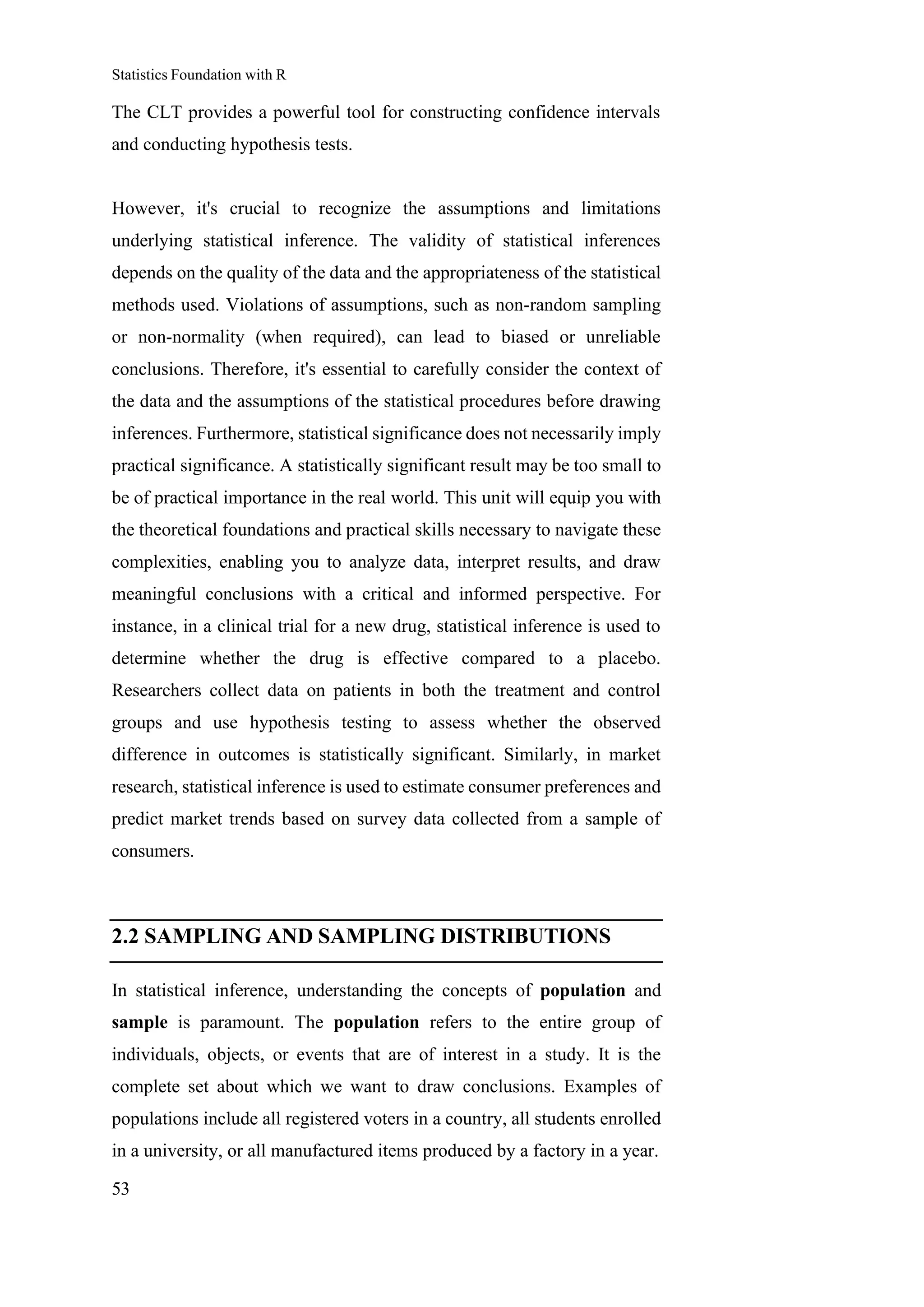 Statistics Foundation with R
53
The CLT provides a powerful tool for constructing confidence intervals
and conducting hypothesis tests.
However, it's crucial to recognize the assumptions and limitations
underlying statistical inference. The validity of statistical inferences
depends on the quality of the data and the appropriateness of the statistical
methods used. Violations of assumptions, such as non-random sampling
or non-normality (when required), can lead to biased or unreliable
conclusions. Therefore, it's essential to carefully consider the context of
the data and the assumptions of the statistical procedures before drawing
inferences. Furthermore, statistical significance does not necessarily imply
practical significance. A statistically significant result may be too small to
be of practical importance in the real world. This unit will equip you with
the theoretical foundations and practical skills necessary to navigate these
complexities, enabling you to analyze data, interpret results, and draw
meaningful conclusions with a critical and informed perspective. For
instance, in a clinical trial for a new drug, statistical inference is used to
determine whether the drug is effective compared to a placebo.
Researchers collect data on patients in both the treatment and control
groups and use hypothesis testing to assess whether the observed
difference in outcomes is statistically significant. Similarly, in market
research, statistical inference is used to estimate consumer preferences and
predict market trends based on survey data collected from a sample of
consumers.
2.2 SAMPLING AND SAMPLING DISTRIBUTIONS
In statistical inference, understanding the concepts of population and
sample is paramount. The population refers to the entire group of
individuals, objects, or events that are of interest in a study. It is the
complete set about which we want to draw conclusions. Examples of
populations include all registered voters in a country, all students enrolled
in a university, or all manufactured items produced by a factory in a year.
 