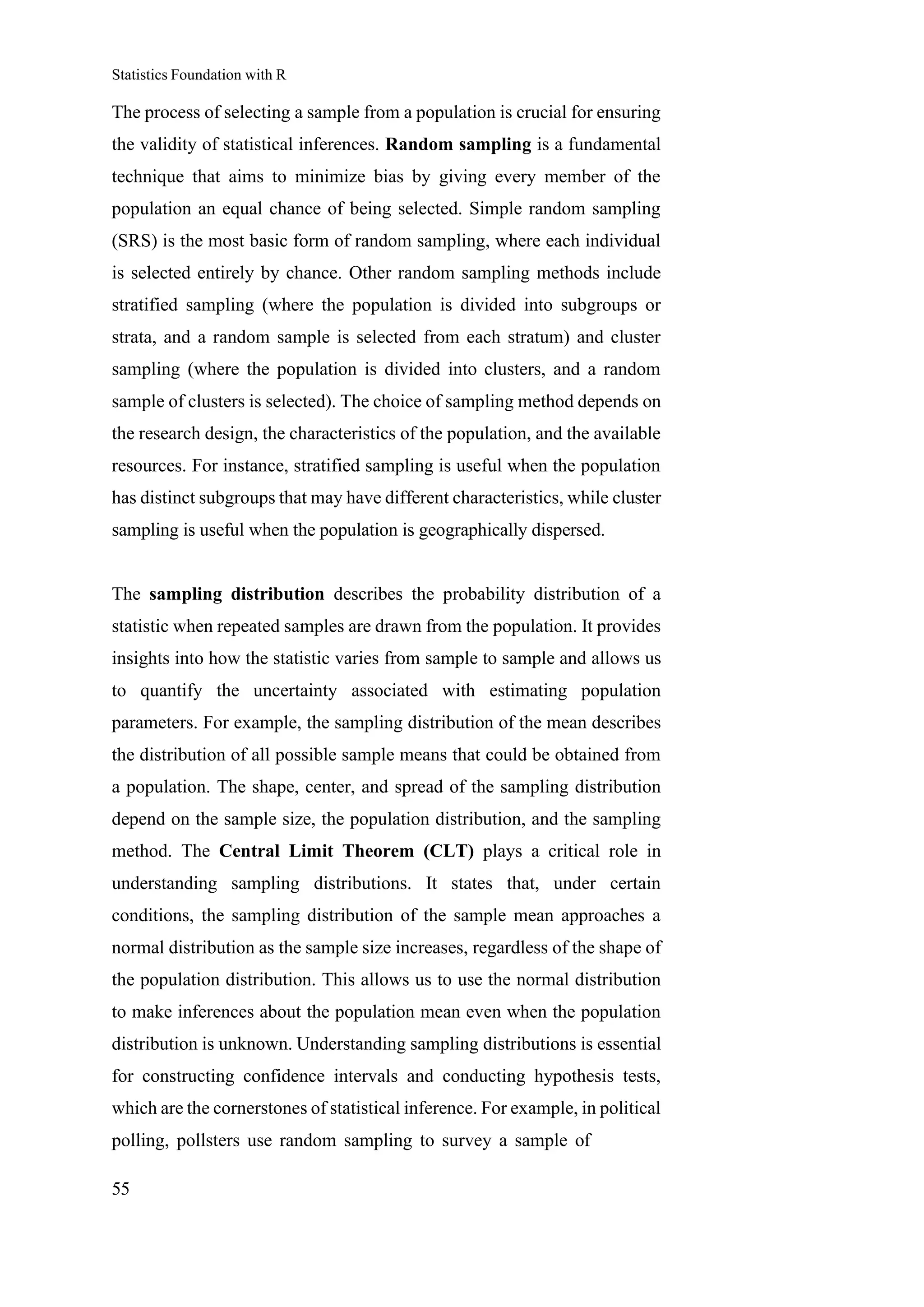 Statistics Foundation with R
55
The process of selecting a sample from a population is crucial for ensuring
the validity of statistical inferences. Random sampling is a fundamental
technique that aims to minimize bias by giving every member of the
population an equal chance of being selected. Simple random sampling
(SRS) is the most basic form of random sampling, where each individual
is selected entirely by chance. Other random sampling methods include
stratified sampling (where the population is divided into subgroups or
strata, and a random sample is selected from each stratum) and cluster
sampling (where the population is divided into clusters, and a random
sample of clusters is selected). The choice of sampling method depends on
the research design, the characteristics of the population, and the available
resources. For instance, stratified sampling is useful when the population
has distinct subgroups that may have different characteristics, while cluster
sampling is useful when the population is geographically dispersed.
The sampling distribution describes the probability distribution of a
statistic when repeated samples are drawn from the population. It provides
insights into how the statistic varies from sample to sample and allows us
to quantify the uncertainty associated with estimating population
parameters. For example, the sampling distribution of the mean describes
the distribution of all possible sample means that could be obtained from
a population. The shape, center, and spread of the sampling distribution
depend on the sample size, the population distribution, and the sampling
method. The Central Limit Theorem (CLT) plays a critical role in
understanding sampling distributions. It states that, under certain
conditions, the sampling distribution of the sample mean approaches a
normal distribution as the sample size increases, regardless of the shape of
the population distribution. This allows us to use the normal distribution
to make inferences about the population mean even when the population
distribution is unknown. Understanding sampling distributions is essential
for constructing confidence intervals and conducting hypothesis tests,
which are the cornerstones of statistical inference. For example, in political
polling, pollsters use random sampling to survey a sample of
 