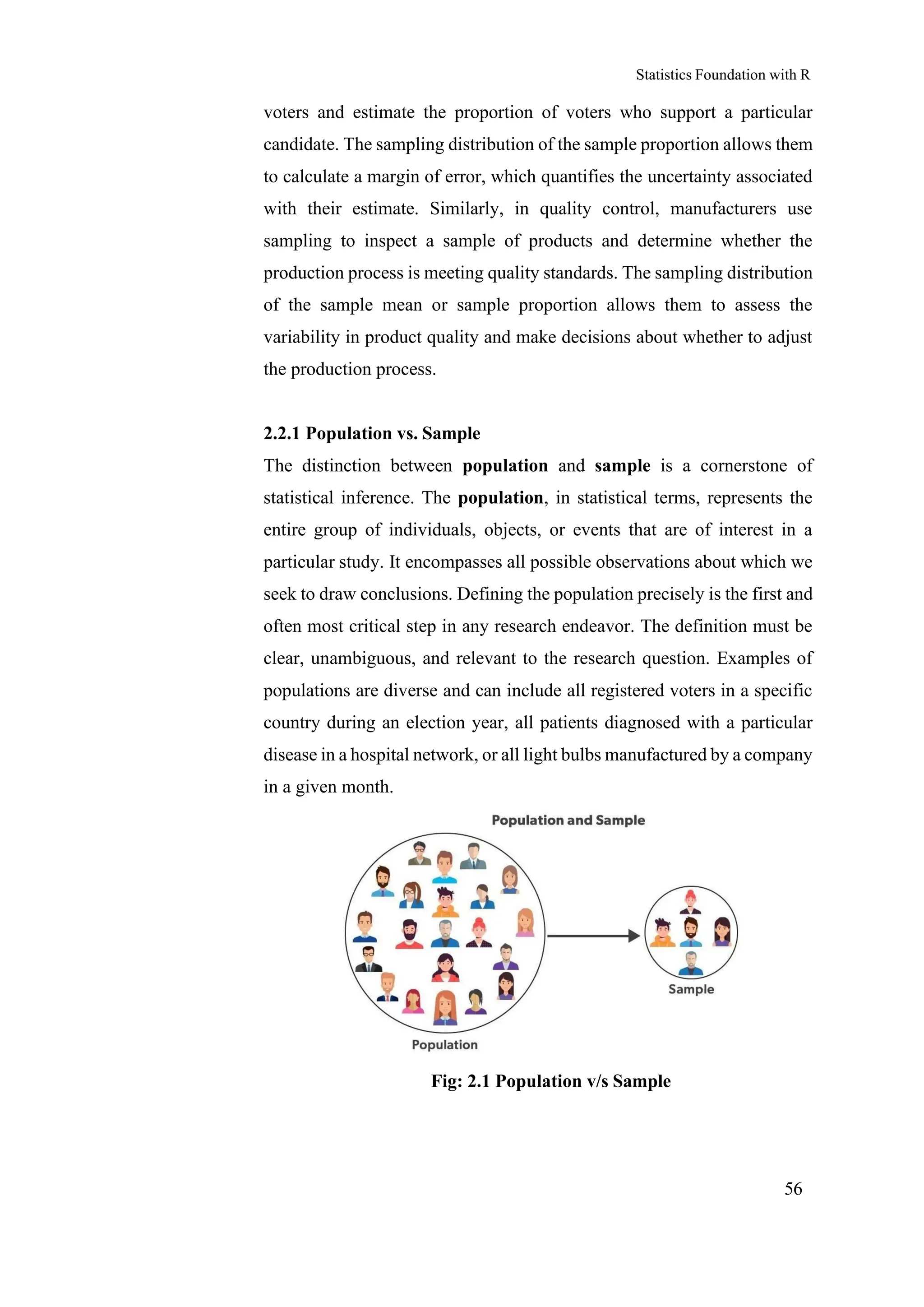 Statistics Foundation with R
56
voters and estimate the proportion of voters who support a particular
candidate. The sampling distribution of the sample proportion allows them
to calculate a margin of error, which quantifies the uncertainty associated
with their estimate. Similarly, in quality control, manufacturers use
sampling to inspect a sample of products and determine whether the
production process is meeting quality standards. The sampling distribution
of the sample mean or sample proportion allows them to assess the
variability in product quality and make decisions about whether to adjust
the production process.
2.2.1 Population vs. Sample
The distinction between population and sample is a cornerstone of
statistical inference. The population, in statistical terms, represents the
entire group of individuals, objects, or events that are of interest in a
particular study. It encompasses all possible observations about which we
seek to draw conclusions. Defining the population precisely is the first and
often most critical step in any research endeavor. The definition must be
clear, unambiguous, and relevant to the research question. Examples of
populations are diverse and can include all registered voters in a specific
country during an election year, all patients diagnosed with a particular
disease in a hospital network, or all light bulbs manufactured by a company
in a given month.
Fig: 2.1 Population v/s Sample
 