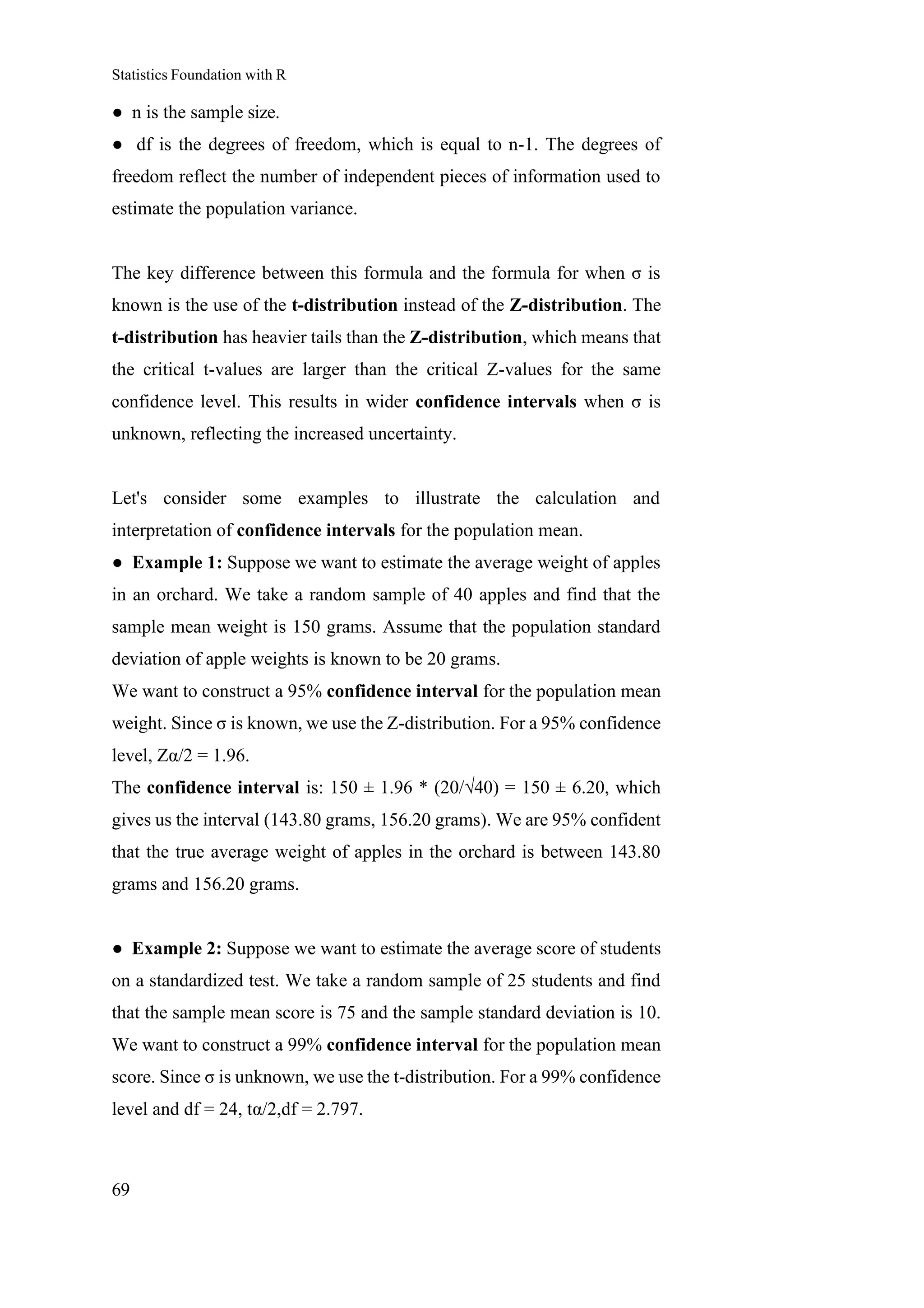 Statistics Foundation with R
69
● n is the sample size.
● df is the degrees of freedom, which is equal to n-1. The degrees of
freedom reflect the number of independent pieces of information used to
estimate the population variance.
The key difference between this formula and the formula for when σ is
known is the use of the t-distribution instead of the Z-distribution. The
t-distribution has heavier tails than the Z-distribution, which means that
the critical t-values are larger than the critical Z-values for the same
confidence level. This results in wider confidence intervals when σ is
unknown, reflecting the increased uncertainty.
Let's consider some examples to illustrate the calculation and
interpretation of confidence intervals for the population mean.
● Example 1: Suppose we want to estimate the average weight of apples
in an orchard. We take a random sample of 40 apples and find that the
sample mean weight is 150 grams. Assume that the population standard
deviation of apple weights is known to be 20 grams.
We want to construct a 95% confidence interval for the population mean
weight. Since σ is known, we use the Z-distribution. For a 95% confidence
level, Zα/2 = 1.96.
The confidence interval is: 150 ± 1.96 * (20/√40) = 150 ± 6.20, which
gives us the interval (143.80 grams, 156.20 grams). We are 95% confident
that the true average weight of apples in the orchard is between 143.80
grams and 156.20 grams.
● Example 2: Suppose we want to estimate the average score of students
on a standardized test. We take a random sample of 25 students and find
that the sample mean score is 75 and the sample standard deviation is 10.
We want to construct a 99% confidence interval for the population mean
score. Since σ is unknown, we use the t-distribution. For a 99% confidence
level and df = 24, tα/2,df = 2.797.
 