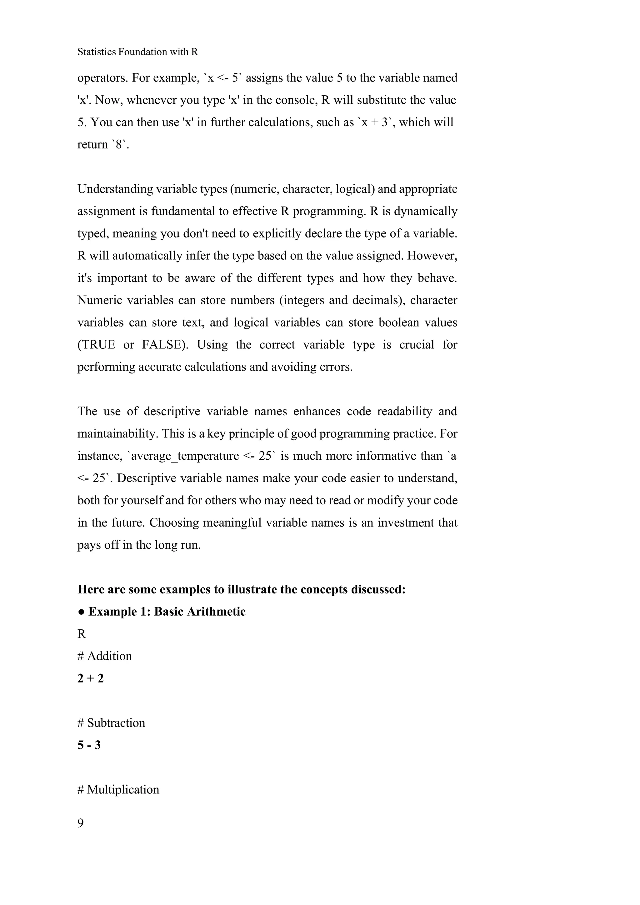 Statistics Foundation with R
9
operators. For example, `x <- 5` assigns the value 5 to the variable named
'x'. Now, whenever you type 'x' in the console, R will substitute the value
5. You can then use 'x' in further calculations, such as `x + 3`, which will
return `8`.
Understanding variable types (numeric, character, logical) and appropriate
assignment is fundamental to effective R programming. R is dynamically
typed, meaning you don't need to explicitly declare the type of a variable.
R will automatically infer the type based on the value assigned. However,
it's important to be aware of the different types and how they behave.
Numeric variables can store numbers (integers and decimals), character
variables can store text, and logical variables can store boolean values
(TRUE or FALSE). Using the correct variable type is crucial for
performing accurate calculations and avoiding errors.
The use of descriptive variable names enhances code readability and
maintainability. This is a key principle of good programming practice. For
instance, `average_temperature <- 25` is much more informative than `a
<- 25`. Descriptive variable names make your code easier to understand,
both for yourself and for others who may need to read or modify your code
in the future. Choosing meaningful variable names is an investment that
pays off in the long run.
Here are some examples to illustrate the concepts discussed:
● Example 1: Basic Arithmetic
R
# Addition
2 + 2
# Subtraction
5 - 3
# Multiplication
 