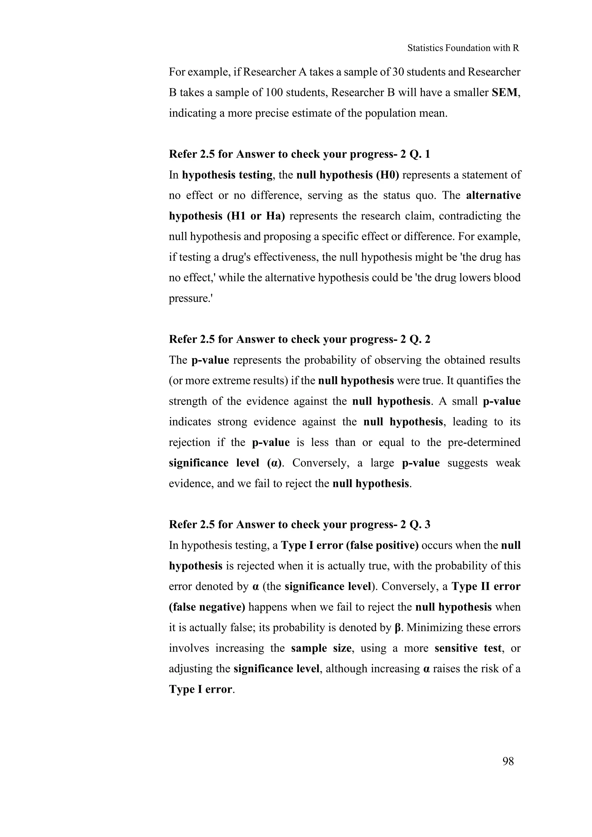 Statistics Foundation with R
98
For example, if Researcher A takes a sample of 30 students and Researcher
B takes a sample of 100 students, Researcher B will have a smaller SEM,
indicating a more precise estimate of the population mean.
Refer 2.5 for Answer to check your progress- 2 Q. 1
In hypothesis testing, the null hypothesis (H0) represents a statement of
no effect or no difference, serving as the status quo. The alternative
hypothesis (H1 or Ha) represents the research claim, contradicting the
null hypothesis and proposing a specific effect or difference. For example,
if testing a drug's effectiveness, the null hypothesis might be 'the drug has
no effect,' while the alternative hypothesis could be 'the drug lowers blood
pressure.'
Refer 2.5 for Answer to check your progress- 2 Q. 2
The p-value represents the probability of observing the obtained results
(or more extreme results) if the null hypothesis were true. It quantifies the
strength of the evidence against the null hypothesis. A small p-value
indicates strong evidence against the null hypothesis, leading to its
rejection if the p-value is less than or equal to the pre-determined
significance level (α). Conversely, a large p-value suggests weak
evidence, and we fail to reject the null hypothesis.
Refer 2.5 for Answer to check your progress- 2 Q. 3
In hypothesis testing, a Type I error (false positive) occurs when the null
hypothesis is rejected when it is actually true, with the probability of this
error denoted by α (the significance level). Conversely, a Type II error
(false negative) happens when we fail to reject the null hypothesis when
it is actually false; its probability is denoted by β. Minimizing these errors
involves increasing the sample size, using a more sensitive test, or
adjusting the significance level, although increasing α raises the risk of a
Type I error.
 