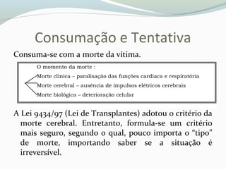 Consumação e Tentativa
Consuma-se com a morte da vítima.
A Lei 9434/97 (Lei de Transplantes) adotou o critério da
morte cerebral. Entretanto, formula-se um critério
mais seguro, segundo o qual, pouco importa o “tipo”
de morte, importando saber se a situação é
irreversível.
 