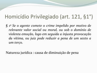 Homicídio Privilegiado (art. 121, §1°)
§ 1º Se o agente comete o crime impelido por motivo de
relevante valor social ou moral, ou sob o domínio de
violenta emoção, logo em seguida a injusta provocação
da vítima, ou juiz pode reduzir a pena de um sexto a
um terço.
Natureza jurídica : causa de diminuição de pena
 