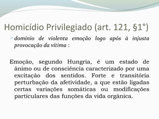 Homicídio Privilegiado (art. 121, §1°)
domínio de violenta emoção logo após à injusta
provocação da vítima :
Emoção, segundo Hungria, é um estado de
ânimo ou de consciência caracterizado por uma
excitação dos sentidos. Forte e transitória
perturbação da afetividade, a que estão ligadas
certas variações somáticas ou modificações
particulares das funções da vida orgânica.
 
