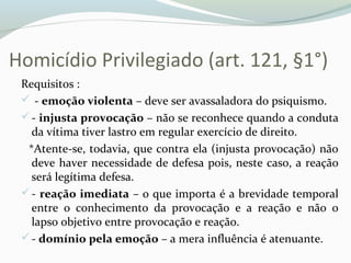 Homicídio Privilegiado (art. 121, §1°)
Requisitos :
 - emoção violenta – deve ser avassaladora do psiquismo.
- injusta provocação – não se reconhece quando a conduta
da vítima tiver lastro em regular exercício de direito.
*Atente-se, todavia, que contra ela (injusta provocação) não
deve haver necessidade de defesa pois, neste caso, a reação
será legítima defesa.
- reação imediata – o que importa é a brevidade temporal
entre o conhecimento da provocação e a reação e não o
lapso objetivo entre provocação e reação.
- domínio pela emoção – a mera influência é atenuante.
 