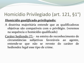 Homicídio Privilegiado (art. 121, §1°)
Homicídio qualificado-privilegiado:
A doutrina majoritária entende que as qualificadoras
objetivas são compatíveis com o privilégio. (veremos
na sequência o homicídio qualificado)
Caráter hediondo (?) - na esteira do reconhecimento de
circunstâncias subjetivas favoráveis ao agente,
entende-se que não se reveste do caráter de
hediondez legal esse tipo de crime.
 