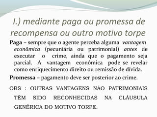 I.) mediante paga ou promessa de
recompensa ou outro motivo torpe
Paga – sempre que o agente perceba alguma vantagem
econômica (pecuniária ou patrimonial) antes de
executar o crime, ainda que o pagamento seja
parcial. A vantagem econômica pode se revelar
como enriquecimento direito ou remissão de dívida.
Promessa – pagamento deve ser posterior ao crime.
OBS : OUTRAS VANTAGENS NÃO PATRIMONIAIS
TÊM SIDO RECONHECIDAS NA CLÁUSULA
GENÉRICA DO MOTIVO TORPE.
 