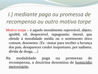 I.) mediante paga ou promessa de
recompensa ou outro motivo torpe
Motivo torpe – é aquele moralmente reprovável, abjeto,
ignóbil, vil, desprezível, repugnante, imoral, que
ofende à moralidade média ou o sentimento ético
comum, desonesto. (Ex : matar para receber a herança
dos pais, desaparecer credor inoportuno, por sadismo,
dívida de droga, ...)
Na modalidade paga ou promessa de
recompensa, a doutrina denomina de homicídio
mercenário.
 