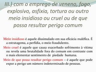 III.) com o emprego de veneno, fogo,
explosivo, asfixia, tortura ou outro
meio insidioso ou cruel ou de que
possa resultar perigo comum
Meio insidioso é aquele dissimulado em sua eficácia maléfica. É
a estratagema, a perfídia, o meio fraudulento.
Meio cruel é aquele que causa exacerbado sofrimento à vítima
ou revela uma brutalidade fora do comum em contraste com
o mais elementar sentimento de piedade humana.
Meio de que possa resultar perigo comum – é aquele que pode
expor a perigo um número indeterminado de pessoas.
 