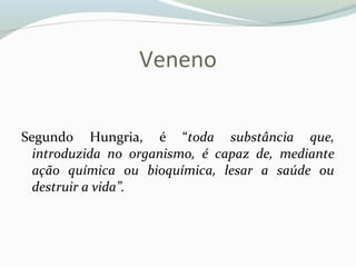 Veneno
Segundo Hungria, é “toda substância que,
introduzida no organismo, é capaz de, mediante
ação química ou bioquímica, lesar a saúde ou
destruir a vida”.
 