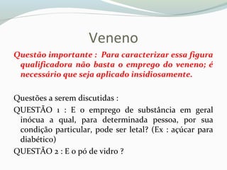 Veneno
Questão importante : Para caracterizar essa figura
qualificadora não basta o emprego do veneno; é
necessário que seja aplicado insidiosamente.
Questões a serem discutidas :
QUESTÃO 1 : E o emprego de substância em geral
inócua a qual, para determinada pessoa, por sua
condição particular, pode ser letal? (Ex : açúcar para
diabético)
QUESTÃO 2 : E o pó de vidro ?
 